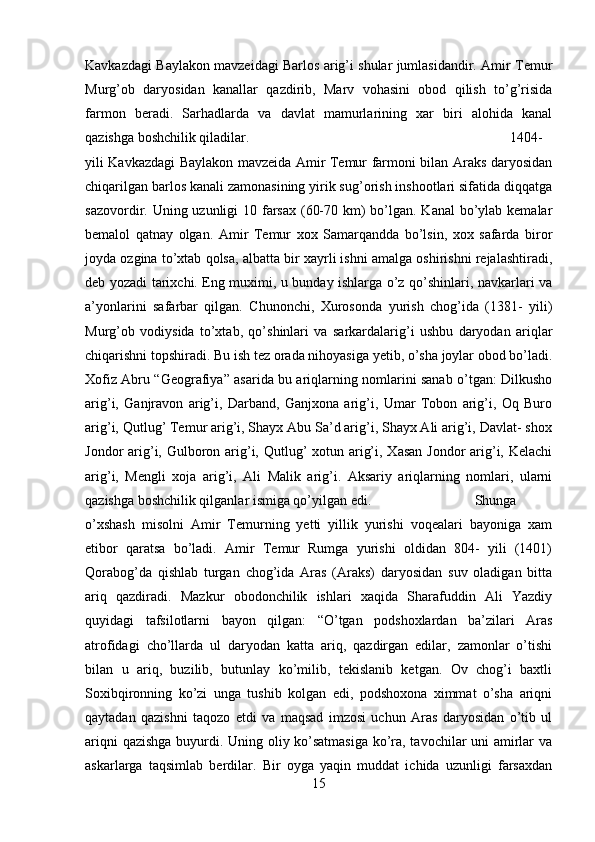 Kavkazdagi Baylakon mavzeidagi Barlos arig’i shular jumlasidandir. Amir Temur
Murg’ob   daryosidan   kanallar   qazdirib,   Marv   vohasini   obod   qilish   to’g’risida
farmon   beradi.   Sarhadlarda   va   davlat   mamurlarining   xar   biri   alohida   kanal
qazishga boshchilik qiladilar.  1404-
yili Kavkazdagi Baylakon mavzeida Amir Temur farmoni bilan Araks daryosidan
chiqarilgan barlos kanali zamonasining yirik sug’orish inshootlari sifatida diqqatga
sazovordir. Uning uzunligi 10 farsax (60-70 km)  bo’lgan. Kanal  bo’ylab kemalar
bemalol   qatnay   olgan.   Amir   Temur   xox   Samarqandda   bo’lsin,   xox   safarda   biror
joyda ozgina to’xtab qolsa, albatta bir xayrli ishni amalga oshirishni rejalashtiradi,
deb yozadi tarixchi. Eng muximi, u bunday ishlarga o’z qo’shinlari, navkarlari va
a’yonlarini   safarbar   qilgan.   Chunonchi,   Xurosonda   yurish   chog’ida   (1381-   yili)
Murg’ob   vodiysida   to’xtab,   qo’shinlari   va   sarkardalarig’i   ushbu   daryodan   ariqlar
chiqarishni topshiradi. Bu ish tez orada nihoyasiga yetib, o’sha joylar obod bo’ladi.
Xofiz Abru “Geografiya” asarida bu ariqlarning nomlarini sanab o’tgan: Dilkusho
arig’i,   Ganjravon   arig’i,   Darband,   Ganjxona   arig’i,   Umar   Tobon   arig’i,   Oq   Buro
arig’i, Qutlug’ Temur arig’i, Shayx Abu Sa’d arig’i, Shayx Ali arig’i, Davlat- shox
Jondor arig’i, Gulboron arig’i, Qutlug’  xotun arig’i, Xasan Jondor  arig’i, Kelachi
arig’i,   Mengli   xoja   arig’i,   Ali   Malik   arig’i.   Aksariy   ariqlarning   nomlari,   ularni
qazishga boshchilik qilganlar ismiga qo’yilgan edi.  Shunga
o’xshash   misolni   Amir   Temurning   yetti   yillik   yurishi   voqealari   bayoniga   xam
etibor   qaratsa   bo’ladi.   Amir   Temur   Rumga   yurishi   oldidan   804-   yili   (1401)
Qorabog’da   qishlab   turgan   chog’ida   Aras   (Araks)   daryosidan   suv   oladigan   bitta
ariq   qazdiradi.   Mazkur   obodonchilik   ishlari   xaqida   Sharafuddin   Ali   Yazdiy
quyidagi   tafsilotlarni   bayon   qilgan:   “O’tgan   podshoxlardan   ba’zilari   Aras
atrofidagi   cho’llarda   ul   daryodan   katta   ariq,   qazdirgan   edilar,   zamonlar   o’tishi
bilan   u   ariq,   buzilib,   butunlay   ko’milib,   tekislanib   ketgan.   Ov   chog’i   baxtli
Soxibqironning   ko’zi   unga   tushib   kolgan   edi,   podshoxona   ximmat   o’sha   ariqni
qaytadan   qazishni   taqozo   etdi   va   maqsad   imzosi   uchun   Aras   daryosidan   o’tib   ul
ariqni qazishga buyurdi. Uning oliy ko’satmasiga ko’ra, tavochilar uni amirlar va
askarlarga   taqsimlab   berdilar.   Bir   oyga   yaqin   muddat   ichida   uzunligi   farsaxdan
15