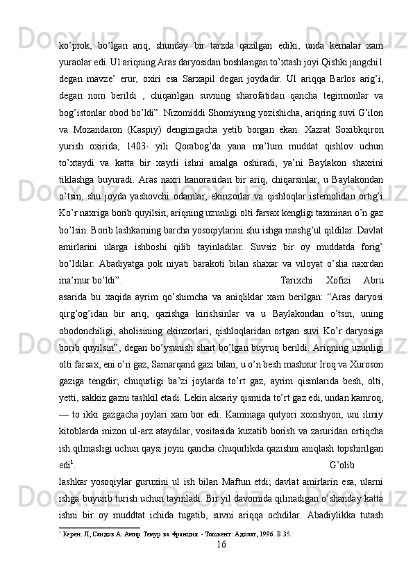 ko’prok,   bo’lgan   ariq,   shunday   bir   tarzda   qazilgan   ediki,   unda   kemalar   xam
yuraolar edi. Ul ariqning Aras daryosidan boshlangan to’xtash joyi Qishki jangchi1
degan   mavze’   erur,   oxiri   esa   Sarxapil   degan   joydadir.   Ul   ariqqa   Barlos   arig’i,
degan   nom   berildi   ,   chiqarilgan   suvning   sharofatidan   qancha   tegirmonlar   va
bog’istonlar obod bo’ldi”. Nizomiddi Shomiyning yozishicha, ariqring suvi G’ilon
va   Mozandaron   (Kaspiy)   dengizigacha   yetib   borgan   ekan.   Xazrat   Soxibkqiron
yurish   oxirida,   1403-   yili   Qorabog’da   yana   ma’lum   muddat   qishlov   uchun
to’xtaydi   va   katta   bir   xayrli   ishni   amalga   oshiradi,   ya’ni   Baylakon   shaxrini
tiklashga   buyuradi.   Aras   naxri   kanorasidan   bir   ariq,   chiqarsinlar,   u   Baylakondan
o’tsin,   shu   joyda   yashovchi   odamlar,   ekinzorlar   va   qishloqlar   istemolidan   ortig’i
Ko’r naxriga borib quyilsin; ariqning uzunligi olti farsax kengligi taxminan o’n gaz
bo’lsin. Borib lashkarning barcha yosoqiylarini shu ishga mashg’ul qildilar. Davlat
amirlarini   ularga   ishboshi   qilib   tayinladilar.   Suvsiz   bir   oy   muddatda   forig’
bo’ldilar.   Abadiyatga   pok   niyati   barakoti   bilan   shaxar   va   viloyat   o’sha   naxrdan
ma’mur bo’ldi”.  Tarixchi   Xofizi   Abru
asarida   bu   xaqida   ayrim   qo’shimcha   va   aniqliklar   xam   berilgan:   “Aras   daryosi
qirg’og’idan   bir   ariq,   qazishga   kirishsinlar   va   u   Baylakondan   o’tsin,   uning
obodonchiligi,   aholisining   ekinzorlari,   qishloqlaridan   ortgan   suvi   Ko’r   daryosiga
borib quyilsin”, degan bo’ysunish shart bo’lgan buyruq berildi. Ariqning uzunligi
olti farsax, eni o’n gaz, Samarqand gazi bilan, u o’n besh mashxur Iroq va Xuroson
gaziga   tengdir;   chuqurligi   ba’zi   joylarda   to’rt   gaz,   ayrim   qismlarida   besh,   olti,
yetti, sakkiz gazni tashkil etadi. Lekin aksariy qismida to’rt gaz edi, undan kamroq,
—   to   ikki   gazgacha   joylari   xam   bor   edi.   Kaminaga   qutyori   xoxishyon,   uni   ilmiy
kitoblarda   mizon   ul-arz   ataydilar,   vositasida   kuzatib   borish   va   zaruridan   ortiqcha
ish qilmasligi uchun qaysi joyni qancha chuqurlikda qazishni aniqlash topshirilgan
edi 1
.  G’olib
lashkar   yosoqiylar   guruxini   ul   ish   bilan   Maftun   etdi;   davlat   amirlarin   esa,   ularni
ishga buyurib turish uchun tayinladi. Bir yil davomida qilinadigan o’shanday katta
ishni   bir   oy   muddtat   ichida   tugatib,   suvni   ariqqa   ochdilar.   Abadiylikka   tutash
1
 Керен. Л, Саидов А. Амир Темур ва Франция. - Тошкент: Адолат, 1996. Б.35.
16 