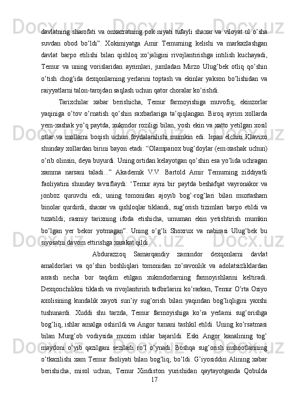 davlatning sharofati  va onxazratning pok niyati  tufayli  shaxar  va viloyat  ul  o’sha
suvdan   obod   bo’ldi”.   Xokimiyatga   Amir   Temurning   kelishi   va   markazlashgan
davlat   barpo   etilishi   bilan   qishloq   xo’jaligini   rivojlantirishga   intilish   kuchayadi,
Temur   va   uning   vorislaridan   ayrimlari,   jumladan   Mirzo   Ulug’bek   otliq   qo’shin
o’tish   chog’ida   dexqonlarning   yerlarini   toptash   va   ekinlar   yakson   bo’lishidan   va
raiyyatlarni talon-tarojdan saqlash uchun qator choralar ko’rishdi.
Tarixchilar   xabar   berishicha,   Temur   farmoyishiga   muvofiq,   ekinzorlar
yaqiniga   o’tov   o’rnatish   qo’shin   raxbarlariga   ta’qiqlangan.   Biroq   ayrim   xollarda
yem-xashak yo’q paytda, xukmdor roziligi bilan, yosh ekin va xatto yetilgan xosil
otlar   va   mollarni   boqish   uchun   foydalanilishi   mumkin   edi.   Ispan   elchisi   Klavixo
shunday xollardan birini bayon etadi: “Olampanox bug’doylar (em-xashak uchun)
o’rib olinsin, deya buyurdi. Uning ortidan kelayotgan qo’shin esa yo’lida uchragan
xamma   narsani   taladi...”   Akademik   V.V.   Bartold   Amir   Temurning   ziddiyatli
faoliyatini   shunday   tavsiflaydi:   ‘Temur   ayni   bir   paytda   beshafqat   vayronakor   va
jonboz   quruvchi   edi;   uning   tomonidan   ajoyib   bog’-rog’lari   bilan   muxtasham
binolar   qurdirdi,   shaxar   va   qishloqlar   tiklandi,   sug’orish   tizimlari   barpo   etildi   va
tuzatildi;   rasmiy   tarixning   ifoda   etishicha,   umuman   ekin   yetishtirish   mumkin
bo’lgan   yer   bekor   yotmagan”.   Uning   o’g’li   Shoxrux   va   nabirasi   Ulug’bek   bu
siyosatni davom ettirishga xarakat qildi. 
Abdurazzoq   Samarqandiy   zamindor   dexqonlarni   davlat
amaldorlari   va   qo’shin   boshliqlari   tomonidan   zo’ravonlik   va   adolatsizliklardan
asrash   necha   bor   taqdim   etilgan   xukmdorlarning   farmoyishlarini   keltiradi.
Dexqonchilikni tiklash va rivojlantirish tadbirlarini ko’rarkan, Temur O’rta Osiyo
axolisining   kundalik   xayoti   sun’iy   sug’orish   bilan   yaqindan   bog’liqligini   yaxshi
tushunardi.   Xuddi   shu   tarzda,   Temur   farmoyishiga   ko’ra   yerlarni   sug’orishga
bog’liq, ishlar amalga oshirildi va Angor tumani tashkil etildi. Uning ko’rsatmasi
bilan   Murg’ob   vodiysida   muxim   ishlar   bajarildi.   Eski   Angor   kanalining   tog’
maydoni   o’yib   qazilgani   sezilarli   ro’l   o’ynadi.   Boshqa   sug’orish   inshootlarining
o’tkazilishi   xam   Temur   faoliyati   bilan   bog’liq;   bo’ldi.   G’iyosiddin   Alining   xabar
berishicha,   misol   uchun,   Temur   Xindiston   yurishidan   qaytayotganda   Qobulda
17 