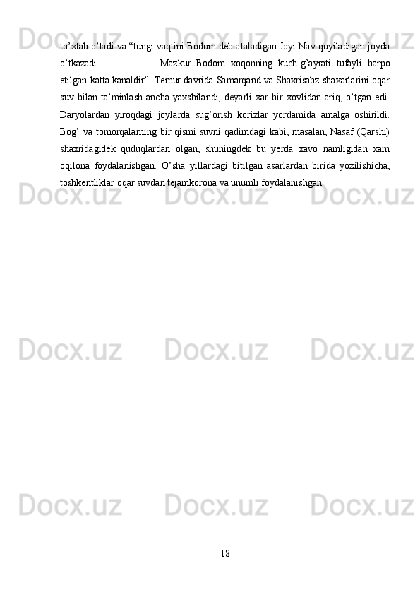 to’xtab o’tadi va “tungi vaqtini Bodom deb ataladigan Joyi Nav quyiladigan joyda
o’tkazadi.  Mazkur   Bodom   xoqonning   kuch-g’ayrati   tufayli   barpo
etilgan katta kanaldir”. Temur davrida Samarqand va Shaxrisabz shaxarlarini oqar
suv   bilan   ta’minlash   ancha   yaxshilandi,   deyarli   xar   bir   xovlidan   ariq,   o’tgan   edi.
Daryolardan   yiroqdagi   joylarda   sug’orish   korizlar   yordamida   amalga   oshirildi.
Bog’ va tomorqalarning bir qismi suvni  qadimdagi kabi, masalan, Nasaf (Qarshi)
shaxridagidek   quduqlardan   olgan,   shuningdek   bu   yerda   xavo   namligidan   xam
oqilona   foydalanishgan.   O’sha   yillardagi   bitilgan   asarlardan   birida   yozilishicha,
toshkentliklar oqar suvdan tejamkorona va unumli foydalanishgan.
18 