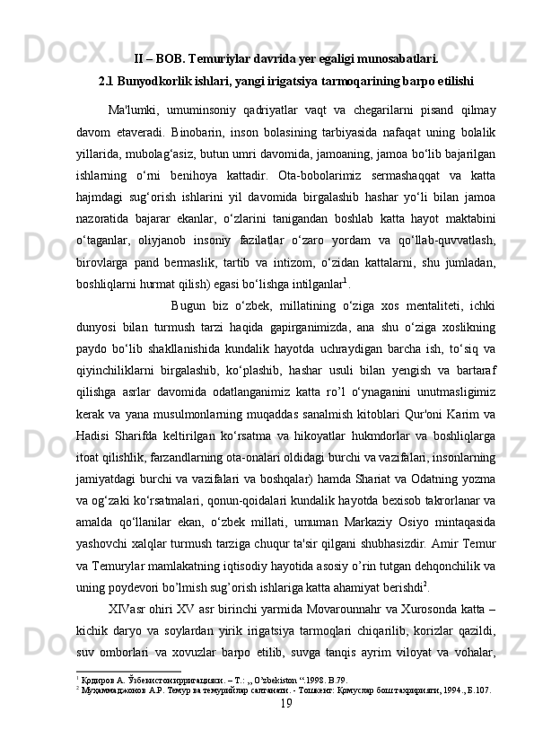 II – BOB. Temuriylar davrida yer egaligi munosabatlari.
2.1 Bunyodkorlik ishlari, yangi irigatsiya tarmoqarining barpo etilishi
Ma'lumki,   umuminsoniy   qadriyatlar   vaqt   va   chegarilarni   pisand   qilmay
davom   etaveradi.   Binobarin,   inson   bolasining   tarbiyasida   nafaqat   uning   bolalik
yillarida, mubolag‘asiz, butun umri davomida, jamoaning, jamoa bo‘lib bajarilgan
ishlarning   o‘rni   benihoya   kattadir.   Ota-bobolarimiz   sermashaqqat   va   katta
hajmdagi   sug‘orish   ishlarini   yil   davomida   birgalashib   hashar   yo‘li   bilan   jamoa
nazoratida   bajarar   ekanlar,   o‘zlarini   tanigandan   boshlab   katta   hayot   maktabini
o‘taganlar,   oliyjanob   insoniy   fazilatlar   o‘zaro   yordam   va   qo‘llab-quvvatlash,
birovlarga   pand   bermaslik,   tartib   va   intizom,   o‘zidan   kattalarni,   shu   jumladan,
boshliqlarni hurmat qilish) egasi bo‘lishga intilganlar 1
. 
Bugun   biz   o‘zbek,   millatining   o‘ziga   xos   mentaliteti,   ichki
dunyosi   bilan   turmush   tarzi   haqida   gapirganimizda,   ana   shu   o‘ziga   xoslikning
paydo   bo‘lib   shakllanishida   kundalik   hayotda   uchraydigan   barcha   ish,   to‘siq   va
qiyinchiliklarni   birgalashib,   ko‘plashib,   hashar   usuli   bilan   yengish   va   bartaraf
qilishga   asrlar   davomida   odatlanganimiz   katta   ro’l   o‘ynaganini   unutmasligimiz
kerak   va   yana   musulmonlarning   muqaddas   sanalmish   kitoblari   Qur'oni   Karim   va
Hadisi   Sharifda   keltirilgan   ko‘rsatma   va   hikoyatlar   hukmdorlar   va   boshliqlarga
itoat qilishlik, farzandlarning ota-onalari oldidagi burchi va vazifalari, insonlarning
jamiyatdagi burchi va vazifalari va boshqalar) hamda Shariat va Odatning yozma
va og‘zaki ko‘rsatmalari, qonun-qoidalari kundalik hayotda bexisob takrorlanar va
amalda   qo‘llanilar   ekan,   o‘zbek   millati,   umuman   Markaziy   Osiyo   mintaqasida
yashovchi  xalqlar turmush tarziga chuqur ta'sir qilgani shubhasizdir. Amir Temur
va Temurylar mamlakatning iqtisodiy hayotida asosiy o’rin tutgan dehqonchilik va
uning poydevori bo’lmish sug’orish ishlariga katta ahamiyat berishdi 2
. 
XIVasr ohiri XV asr birinchi yarmida Movarounnahr va Xurosonda katta –
kichik   daryo   va   soylardan   yirik   irigatsiya   tarmoqlari   chiqarilib,   korizlar   qazildi,
suv   omborlari   va   xovuzlar   barpo   etilib,   suvga   tanqis   ayrim   viloyat   va   vohalar,
1
 Қодиров А. Ўзбекистон ирригацияси. – T.: ,, O’zbekiston “.1998.  B .79.
2
 Муҳаммаджонов А.Р. Темур ва темурийлар салтанати. - Тошкент: Қомуслар бош тахририяти, 1994., Б.107.
19