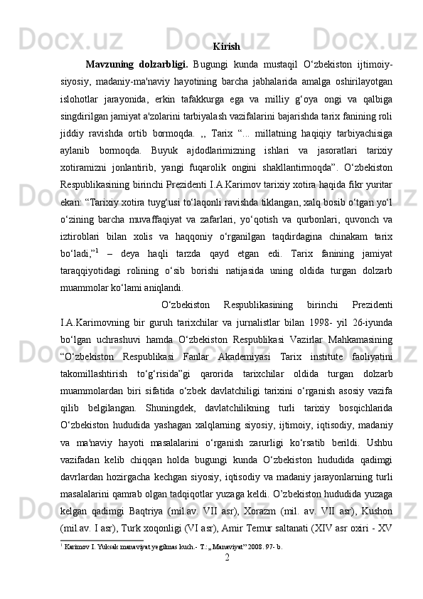 Kirish
Mavzuning   dolzarbligi.   Bugungi   kunda   mustaqil   O‘zbekiston   ijtimoiy-
siyosiy,   madaniy-ma'naviy   hayotining   barcha   jabhalarida   amalga   oshirilayotgan
islohotlar   jarayonida,   erkin   tafakkurga   ega   va   milliy   g‘oya   ongi   va   qalbiga
singdirilgan jamiyat a'zolarini tarbiyalash vazifalarini bajarishda tarix fanining roli
jiddiy   ravishda   ortib   bormoqda.   ,,   Tarix   “...   millatning   haqiqiy   tarbiyachisiga
aylanib   bormoqda.   Buyuk   ajdodlarimizning   ishlari   va   jasoratlari   tarixiy
xotiramizni   jonlantirib,   yangi   fuqarolik   ongini   shakllantirmoqda”.   O‘zbekiston
Respublikasining birinchi Prezidenti I.A.Karimov tarixiy xotira haqida fikr yuritar
ekan: “Tarixiy xotira tuyg‘usi to‘laqonli ravishda tiklangan, xalq bosib o‘tgan yo‘l
o‘zining   barcha   muvaffaqiyat   va   zafarlari,   yo‘qotish   va   qurbonlari,   quvonch   va
iztiroblari   bilan   xolis   va   haqqoniy   o‘rganilgan   taqdirdagina   chinakam   tarix
bo‘ladi,” 1
  –   deya   haqli   tarzda   qayd   etgan   edi.   Tarix   fanining   jamiyat
taraqqiyotidagi   rolining   o‘sib   borishi   natijasida   uning   oldida   turgan   dolzarb
muammolar ko‘lami aniqlandi. 
O‘zbekiston   Respublikasining   birinchi   Prezidenti
I.A.Karimovning   bir   guruh   tarixchilar   va   jurnalistlar   bilan   1998-   yil   26-iyunda
bo‘lgan   uchrashuvi   hamda   O‘zbekiston   Respublikasi   Vazirlar   Mahkamasining
“O‘zbekiston   Respublikasi   Fanlar   Akademiyasi   Tarix   institute   faoliyatini
takomillashtirish   to‘g‘risida”gi   qarorida   tarixchilar   oldida   turgan   dolzarb
muammolardan   biri   sifatida   o‘zbek   davlatchiligi   tarixini   o‘rganish   asosiy   vazifa
qilib   belgilangan.   Shuningdek,   davlatchilikning   turli   tarixiy   bosqichlarida
O‘zbekiston   hududida   yashagan   xalqlarning   siyosiy,   ijtimoiy,   iqtisodiy,   madaniy
va   ma'naviy   hayoti   masalalarini   o‘rganish   zarurligi   ko‘rsatib   berildi.   Ushbu
vazifadan   kelib   chiqqan   holda   bugungi   kunda   O‘zbekiston   hududida   qadimgi
davrlardan   hozirgacha   kechgan   siyosiy,   iqtisodiy   va   madaniy   jarayonlarning   turli
masalalarini qamrab olgan tadqiqotlar yuzaga keldi. O’zbekiston hududida yuzaga
kelgan   qadimgi   Baqtriya   (mil.av.   VII   asr),   Xorazm   (mil.   av.   VII   asr),   Kushon
(mil.av. I asr), Turk xoqonligi (VI asr), Amir Temur saltanati (XIV asr oxiri - XV
1
 Karimov I. Yuksak manaviyat yegilmas kuch.-  T.:,, Manaviyat” 2008. 97- b.
2 