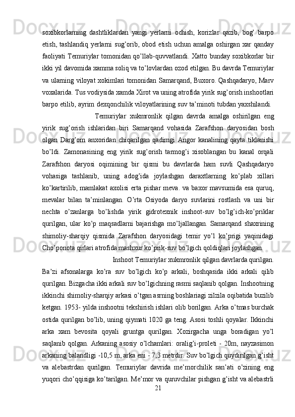 soxibkorlarning   dashtliklardan   yangi   yerlarni   ochish,   korizlar   qazib,   bog’   barpo
etish,   tashlandiq   yerlarni   sug’orib,   obod  etish   uchun   amalga   oshirgan  xar   qanday
faoliyati Temuriylar tomonidan qo’llab-quvvatlandi. Xatto bunday soxibkorlar bir
ikki yil davomida xamma soliq va to’lovlardan ozod etilgan. Bu davrda Temuriylar
va ularning viloyat xokimlari tomonidan Samarqand, Buxoro. Qashqadaryo, Marv
voxalarida. Tus vodiysida xamda Xirot va uning atrofida yirik sug’orish inshootlari
barpo etilib, ayrim dexqonchilik viloyatlarining suv ta’minoti tubdan yaxshilandi.  
Temuriylar   xukmronlik   qilgan   davrda   amalga   oshirilgan   eng
yirik   sug’orish   ishlaridan   biri   Samarqand   vohasida   Zarafshon   daryosidan   bosh
olgan   Darg’om   anxoridan   chiqarilgan   qadimgi   Angor   kanalining   qayta   tiklanishi
bo’ldi.   Zamonasining   eng   yirik   sug’orish   tarmog’i   xisoblangan   bu   kanal   orqali
Zarafshon   daryosi   oqimining   bir   qismi   bu   davrlarda   ham   suvli   Qashqadaryo
vohasiga   tashlanib,   uning   adog’ida   joylashgan   daraxtlarning   ko’plab   xillari
ko’kartirilib,   mamlakat   axolisi   erta   pishar   meva.   va   baxor   mavsumida   esa   quruq,
mevalar   bilan   ta’minlangan.   O’rta   Osiyoda   daryo   suvlarini   rostlash   va   uni   bir
nechta   o’zanlarga   bo’lishda   yirik   gidrotexnik   inshoot-suv   bo’lg’ich-ko’priklar
qurilgan,   ular   ko’p   maqsadlarni   bajarishga   mo’ljallangan.   Samarqand   shaxrining
shimoliy-sharqiy   qismida   Zarafshon   daryosidagi   temir   yo’l   ko’prigi   yaqinidagi
Cho’ponota qirlari atrofida mashxur ko’prik-suv bo’lgich qoldiqlari joylashgan. 
Inshoot Temuriylar xukmronlik qilgan davrlarda qurilgan.
Ba’zi   afsonalarga   ko’ra   suv   bo’lgich   ko’p   arkali,   boshqasida   ikki   arkali   qilib
qurilgan. Bizgacha ikki arkali suv bo’lgichning rasmi saqlanib qolgan. Inshootning
ikkinchi shimoliy-sharqiy arkasi o’tgan asrning boshlariagi zilzila oqibatida buzilib
ketgan. 1953- yilda inshootni tekshirish ishlari olib borilgan. Arka o’tmas burchak
ostida qurilgan bo’lib, uning qiymati 1020 ga teng. Asosi  toshli  qoyalar. Ikkinchi
arka   xam   bevosita   qoyali   gruntga   qurilgan.   Xozirgacha   unga   boradigan   yo’l
saqlanib   qolgan.   Arkaning   asosiy   o’lchamlari:   oralig’i-proleti   -   20m,   nayzasimon
arkaning balandligi -10,5 m, arka eni - 7,3 metrdir. Suv bo’lgich quydirilgan g’isht
va   alebastrdan   qurilgan.   Temuriylar   davrida   me’morchilik   san’ati   o’zining   eng
yuqori cho’qqisiga ko’tarilgan. Me’mor va quruvchilar pishgan g’isht va alebastrli
21