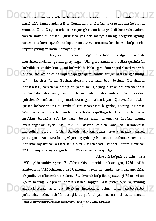 qorishma   bilan   katta   o’lchamli   nayzasimon   arkalarni   oson   qura   olganlar.   Bunga
misol qilib Samarqanddagi Bibi Xonim masjidi oldidagi arka peshtoqini ko’rsatish
mumkin. O’rta Osiyoda arkalar pishgan g’ishtdan katta proletli konstrukstiyalarni
yopish   imkonini   bergan.   Qurilishda   yog’och   matryallarining   chegaralanganligi
uchun   arkalarni   qurish   nafaqat   konstruktiv   muloxazalar   balki,   ko’p   asrlar
impyeriyaning qudratini namoyon qilgan 1
. 
Nayzasimon   arkani   to’g’ri   burchakli   portalga   o’rnatilishi
musulmon davlatining ramziga aylangan. Ular gidrotexnika inshootlari qurilishida,
ko’priklarni xoshiyalamay, sof ko’rinishda ishlatilgan. Samarqand shaxri yaqinida
suv bo’lgich-ko’prikning saqlanib qolgan qismi konstrukstiyasi arkasining qalinligi
1,7   m,   kengligi   7,2   m.   G’ishtni   alebastrli   qorishma   bilan   terilgan.   Qorishmaga
elangan   kul,   qamish   va   boshqalar   qo’shilgan.   Qaqimgi   ustalar   oqilona   va   sodda
usullar   bilan   shunday   yopishtiruvchi   moddalarni   ishlatganlarki,   ular   murakkab
gidrotexnik   inshootlarning   mustaxkamligini   ta’minlagan.   Quruvchilar   o’zlari
qurgan   inshootlarining   mustaxkamligini   xisoblashni   bilganlar,   suvning   inshootga
ta’siri  va  unga mos keladigan texnik tadbirlarni  qo’llaganlar. Ularning chizma va
xisoblari   bizgacha   etib   kelmagan   bo’lsa   xam,   matematika   fanidan   unumli
foydalanganlari   ayon.   Ma’lumki,   bu   davrda   ko’plab   kanal   va   gidrotexnika
inshootlari   qurilib,   O’rta   Osiyoda   dexqonchilikni   rivojlantirishga   sharoit
yaratilgan.   Bu   davrda   qurilgan   ajoyib   gidrotexnika   inshootlaridan   biri
Bandixonsoy   ustidan   o’tkazilgan   akveduk   xisoblanadi.   Inshoot   Termiz   shaxridan
72 km uxoqlikda joylashgan bo’lib, XV-XVI asrlarda qurilgan. 
Akveduk-ko’prik   birinchi   marta
1900   -yilda   xarbiy   injener   B.N.Kostalskiy   tomonidan   o’rganilgan,   1956   -   yilda
arxitektorlar V.M.Filimonov va I.Usmonxo’jaevlar tomonidan qaytadan sinchiklab
o’rganildi va o’lchamlari aniqlandi. Bu akveduk ko’prikning uzunligi 75 m, eni esa
9,5   m   ga   teng.   Bir   proletli   arkadan   tashkil   topgan.   Arka   proleti   5,66   m,   soyning
akveduk   o’tgan   qismi   esa   20-25   m.   Inshootning   qolgan   qismi   janubi-g’arbiy
yo’nalishda   tekis   nishabli   quruqlik   bo’ylab   o’tgan.   Bu   inshoot   uchta   muxim
1
 Amir Temur va temuriylar davrida madaniyat va san’at. T. G‘.G‘ulom. 1996. B.35.
22 