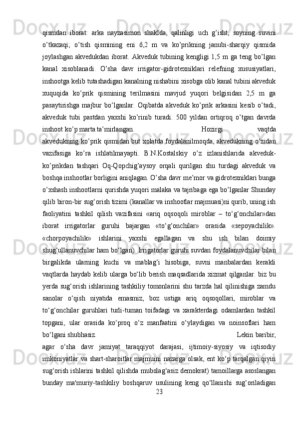 qismdan   iborat:   arka   nayzasimon   shaklda,   qalinligi   uch   g’isht,   soyning   suvini
o’tkazaqi;   o’tish   qismining   eni   6,2   m   va   ko’prikning   janubi-sharqiy   qismida
joylashgan   akvedukdan   iborat.   Akveduk   tubining  kengligi   1,5   m   ga   teng   bo’lgan
kanal   xisoblanadi.   O’sha   davr   irrigator-gidrotexniklari   relefning   xususiyatlari,
inshootga kelib tutashadigan kanalning nishabini xisobga olib kanal tubini akveduk
xuquqida   ko’prik   qismining   terilmasini   mavjud   yuqori   belgisidan   2,5   m   ga
pasaytirishga   majbur   bo’lganlar.   Oqibatda   akveduk   ko’prik   arkasini   kesib   o’tadi,
akveduk   tubi   pastdan   yaxshi   ko’rinib   turadi.   500   yildan   ortiqroq   o’tgan   davrda
inshoot ko’p marta ta’mirlangan.  Hozirgi   vaqtda
akvedukning ko’prik qismidan but xolatda foydalanilmoqda, akvedukning o’zidan
vazifasiga   ko’ra   ishlatilmayapti.   B.N.Kostalskiy   o’z   izlanishlarida   akveduk-
ko’prikdan   tashqari   Oq-Qopchig’aysoy   orqali   qurilgan   shu   turdagi   akveduk   va
boshqa inshootlar borligini aniqlagan. O’sha davr me’mor va gidrotexniklari bunga
o’xshash inshootlarni qurishda yuqori malaka va tajribaga ega bo’lganlar Shunday
qilib biron-bir sug‘orish tizimi (kanallar va inshootlar majmuasi)ni qurib, uning ish
faoliyatini   tashkil   qilish   vazifasini   «ariq   oqsoqoli   miroblar   –   to‘g‘onchilar»dan
iborat   irrigatorlar   guruhi   bajargan   «to‘g‘onchilar»   orasida   «sepoyachilik».
«chorpoyachilik»   ishlarini   yaxshi   egallagan   va   shu   ish   bilan   doimiy
shug‘ullanuvchilar ham bo‘lgan). Irrigatorlar guruhi suvdan foydalanuvchilar bilan
birgalikda   ularning   kuchi   va   mablag‘i   hisobiga,   suvni   manbalardan   kerakli
vaqtlarda haydab kelib ularga bo‘lib berish maqsadlarida xizmat  qilganlar. biz bu
yerda sug‘orish ishlarining tashkiliy tomonlarini  shu tarzda hal  qilinishiga zamdu
sanolar   o‘qish   niyatida   emasmiz,   boz   ustiga   ariq   oqsoqollari,   miroblar   va
to‘g‘onchilar   guruhlari   turli-tuman   toifadagi   va   xarakterdagi   odamlardan   tashkil
topgani,   ular   orasida   ko‘proq   o‘z   manfaatini   o‘ylaydigan   va   noinsoflari   ham
bo‘lgani shubhasiz.  Lekin baribir,
agar   o‘sha   davr   jamiyat   taraqqiyot   darajasi,   ijtimoiy-siyosiy   va   iqtisodiy
imkoniyatlar  va shart-sharoitlar  majmuini  nazarga olsak,  ent  ko‘p tarqalgan qiyin
sug‘orish ishlarini tashkil qilishda mubolag‘asiz demokrat) tamoillarga asoslangan
bunday   ma'muriy-tashkiliy   boshqaruv   usulining   keng   qo‘llanishi   sug‘oriladigan
23