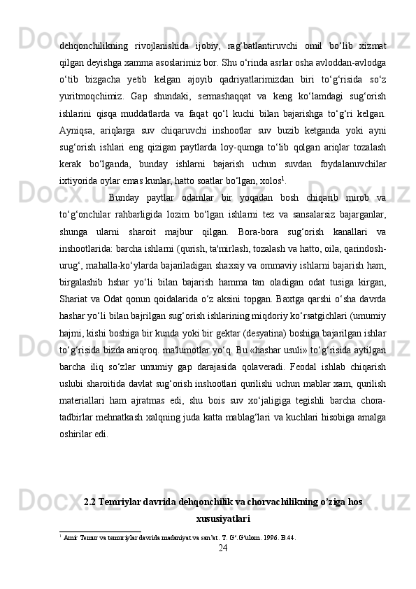 dehqonchilikning   rivojlanishida   ijobiy,   rag‘batlantiruvchi   omil   bo‘lib   xizmat
qilgan deyishga xamma asoslarimiz bor. Shu o‘rinda asrlar osha avloddan-avlodga
o‘tib   bizgacha   yetib   kelgan   ajoyib   qadriyatlarimizdan   biri   to‘g‘risida   so‘z
yuritmoqchimiz.   Gap   shundaki,   sermashaqqat   va   keng   ko‘lamdagi   sug‘orish
ishlarini   qisqa   muddatlarda   va   faqat   qo‘l   kuchi   bilan   bajarishga   to‘g‘ri   kelgan.
Ayniqsa,   ariqlarga   suv   chiqaruvchi   inshootlar   suv   buzib   ketganda   yoki   ayni
sug‘orish   ishlari   eng   qizigan   paytlarda   loy-qumga   to‘lib   qolgan   ariqlar   tozalash
kerak   bo‘lganda,   bunday   ishlarni   bajarish   uchun   suvdan   foydalanuvchilar
ixtiyorida oylar emas kunlar, hatto soatlar bo‘lgan, xolos 1
. 
Bunday   paytlar   odamlar   bir   yoqadan   bosh   chiqarib   mirob   va
to‘g‘onchilar   rahbarligida   lozim   bo‘lgan   ishlarni   tez   va   sansalarsiz   bajarganlar,
shunga   ularni   sharoit   majbur   qilgan.   Bora-bora   sug‘orish   kanallari   va
inshootlarida: barcha ishlarni (qurish, ta'mirlash, tozalash va hatto, oila, qarindosh-
urug‘, mahalla-ko‘ylarda bajariladigan shaxsiy va ommaviy ishlarni bajarish ham,
birgalashib   hshar   yo‘li   bilan   bajarish   hamma   tan   oladigan   odat   tusiga   kirgan,
Shariat   va  Odat  qonun  qoidalarida  o‘z aksini  topgan.  Baxtga  qarshi   o‘sha  davrda
hashar yo‘li bilan bajrilgan sug‘orish ishlarining miqdoriy ko‘rsatgichlari (umumiy
hajmi, kishi boshiga bir kunda yoki bir gektar (desyatina) boshiga bajarilgan ishlar
to‘g‘risida bizda aniqroq. ma'lumotlar yo‘q. Bu «hashar usuli» to‘g‘risida aytilgan
barcha   iliq   so‘zlar   umumiy   gap   darajasida   qolaveradi.   Feodal   ishlab   chiqarish
uslubi sharoitida davlat sug‘orish inshootlari qurilishi uchun mablar xam, qurilish
materiallari   ham   ajratmas   edi,   shu   bois   suv   xo‘jaligiga   tegishli   barcha   chora-
tadbirlar mehnatkash xalqning juda katta mablag‘lari va kuchlari hisobiga amalga
oshirilar edi. 
2.2 Temriylar davrida dehqonchilik va chorvachilikning o’ziga hos
xususiyatlari
1
 Amir Temur va temuriylar davrida madaniyat va san’at. T. G‘.G‘ulom. 1996. B.44.
24 