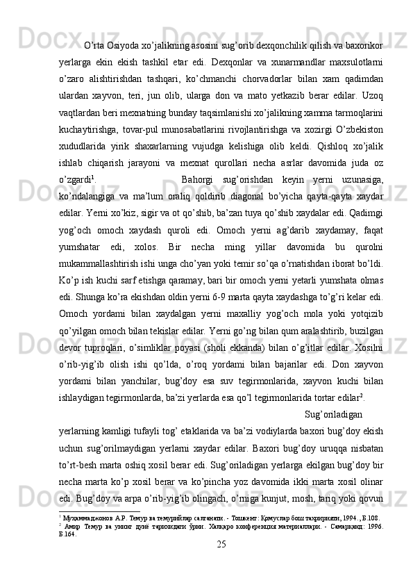 O’rta Osiyoda xo’jalikning asosini sug’orib dexqonchilik qilish va baxorikor
yerlarga   ekin   ekish   tashkil   etar   edi.   Dexqonlar   va   xunarmandlar   maxsulotlarni
o’zaro   alishtirishdan   tashqari,   ko’chmanchi   chorvadorlar   bilan   xam   qadimdan
ulardan   xayvon,   teri,   jun   olib,   ularga   don   va   mato   yetkazib   berar   edilar.   Uzoq
vaqtlardan beri mexnatning bunday taqsimlanishi xo’jalikning xamma tarmoqlarini
kuchaytirishga,   tovar-pul   munosabatlarini   rivojlantirishga   va   xozirgi   O’zbekiston
xududlarida   yirik   shaxarlarning   vujudga   kelishiga   olib   keldi.   Qishloq   xo’jalik
ishlab   chiqarish   jarayoni   va   mexnat   qurollari   necha   asrlar   davomida   juda   oz
o’zgardi 1
.  Bahorgi   sug’orishdan   keyin   yerni   uzunasiga,
ko’ndalangiga   va   ma’lum   oraliq   qoldirib   diagonal   bo’yicha   qayta-qayta   xaydar
edilar. Yerni xo’kiz, sigir va ot qo’shib, ba’zan tuya qo’shib xaydalar edi. Qadimgi
yog’och   omoch   xaydash   quroli   edi.   Omoch   yerni   ag’darib   xaydamay,   faqat
yumshatar   edi,   xolos.   Bir   necha   ming   yillar   davomida   bu   qurolni
mukammallashtirish ishi unga cho’yan yoki temir so’qa o’rnatishdan iborat bo’ldi.
Ko’p ish kuchi sarf etishga qaramay, bari bir omoch yerni yetarli yumshata olmas
edi. Shunga ko’ra ekishdan oldin yerni 6-9 marta qayta xaydashga to’g’ri kelar edi.
Omoch   yordami   bilan   xaydalgan   yerni   maxalliy   yog’och   mola   yoki   yotqizib
qo’yilgan omoch bilan tekislar edilar. Yerni go’ng bilan qum aralashtirib, buzilgan
devor   tuproqlari,   o’simliklar   poyasi   (sholi   ekkanda)   bilan   o’g’itlar   edilar.   Xosilni
o’rib-yig’ib   olish   ishi   qo’lda,   o’roq   yordami   bilan   bajarilar   edi.   Don   xayvon
yordami   bilan   yanchilar,   bug’doy   esa   suv   tegirmonlarida,   xayvon   kuchi   bilan
ishlaydigan tegirmonlarda, ba’zi yerlarda esa qo’l tegirmonlarida tortar edilar 2
. 
Sug’oriladigan
yerlarning kamligi tufayli tog’ etaklarida va ba’zi vodiylarda baxori bug’doy ekish
uchun   sug’orilmaydigan   yerlarni   xaydar   edilar.   Baxori   bug’doy   uruqqa   nisbatan
to’rt-besh marta oshiq xosil berar edi. Sug’oriladigan yerlarga ekilgan bug’doy bir
necha   marta   ko’p   xosil   berar   va   ko’pincha   yoz   davomida   ikki   marta   xosil   olinar
edi. Bug’doy va arpa o’rib-yig’ib olingach, o’rniga kunjut, mosh, tariq yoki qovun
1
  Муҳаммаджонов   А . Р .  Темур   ва   темурийлар   салтанати . -  Тошкент :  Қомуслар   бош   тахририяти , 1994.,  Б .108.
2
  Амир   Темур   ва   унинг   дунё   тарихидаги   ўрни.   Халқаро   конференция   материаллари.   -   Самарқанд:   1996.
Б.164.
25 