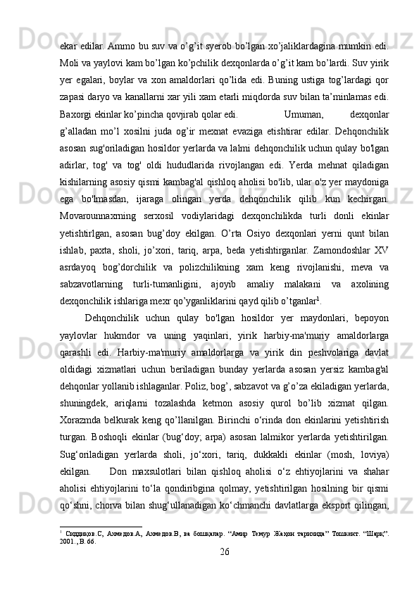 ekar edilar. Ammo bu suv va o’g’it syerob bo’lgan xo’jaliklardagina mumkin edi.
Moli va yaylovi kam bo’lgan ko’pchilik dexqonlarda o’g’it kam bo’lardi. Suv yirik
yer   egalari,   boylar   va   xon   amaldorlari   qo’lida   edi.   Buning   ustiga   tog’lardagi   qor
zapasi daryo va kanallarni xar yili xam etarli miqdorda suv bilan ta’minlamas edi.
Baxorgi ekinlar ko’pincha qovjirab qolar edi.  Umuman,   dexqonlar
g’alladan   mo’l   xosilni   juda   og’ir   mexnat   evaziga   etishtirar   edilar.   Dehqonchilik
asosan sug'oriladigan hosildor yerlarda va lalmi dehqonchilik uchun qulay bo'lgan
adirlar,   tog'   va   tog'   oldi   hududlarida   rivojlangan   edi.   Yerda   mehnat   qiladigan
kishilarning asosiy qismi kambag'al qishloq aholisi bo'lib, ular o'z yer maydoniga
ega   bo'lmasdan,   ijaraga   olingan   yerda   dehqonchilik   qilib   kun   kechirgan.
Movarounnaxrning   serxosil   vodiylaridagi   dexqonchilikda   turli   donli   ekinlar
yetishtirlgan,   asosan   bug’doy   ekilgan.   O’rta   Osiyo   dexqonlari   yerni   qunt   bilan
ishlab,   paxta,   sholi,   jo’xori,   tariq,   arpa,   beda   yetishtirganlar.   Zamondoshlar   XV
asrdayoq   bog’dorchilik   va   polizchilikning   xam   keng   rivojlanishi,   meva   va
sabzavotlarning   turli-tumanligini,   ajoyib   amaliy   malakani   va   axolining
dexqonchilik ishlariga mexr qo’yganliklarini qayd qilib o’tganlar 1
. 
Dehqonchilik   uchun   qulay   bo'lgan   hosildor   yer   maydonlari,   bepoyon
yaylovlar   hukmdor   va   uning   yaqinlari,   yirik   harbiy-ma'muriy   amaldorlarga
qarashli   edi.   Harbiy-ma'muriy   amaldorlarga   va   yirik   din   peshvolariga   davlat
oldidagi   xizmatlari   uchun   beriladigan   bunday   yerlarda   asosan   yersiz   kambag'al
dehqonlar yollanib ishlaganlar. Poliz, bog’, sabzavot va g’o’za ekiladigan yerlarda,
shuningdek,   ariqlarni   tozalashda   ketmon   asosiy   qurol   bo’lib   xizmat   qilgan.
Xorazmda belkurak keng qo’llanilgan. Birinchi  o‘rinda don ekinlarini yetishtirish
turgan.   Boshoqli   ekinlar   (bug‘doy;   arpa)   asosan   lalmikor   yerlarda   yetishtirilgan.
Sug‘oriladigan   yerlarda   sholi,   jo‘xori,   tariq,   dukkakli   ekinlar   (mosh,   loviya)
ekilgan. Don   maxsulotlari   bilan   qishloq   aholisi   o‘z   ehtiyojlarini   va   shahar
aholisi   ehtiyojlarini   to‘la   qondiribgina   qolmay,   yetishtirilgan   hosilning   bir   qismi
qo‘shni, chorva bilan shug‘ullanadigan ko‘chmanchi davlatlarga eksport  qilingan,
1
  Сиддиқов. C ,   Ахмедов. A ,   Ахмедов. B ,   ва   бошқалар.   “Амир   Темур   Жаҳон   тарихида”   Тошкент.   “Шарқ”.
2001.,  B . 66.
26 