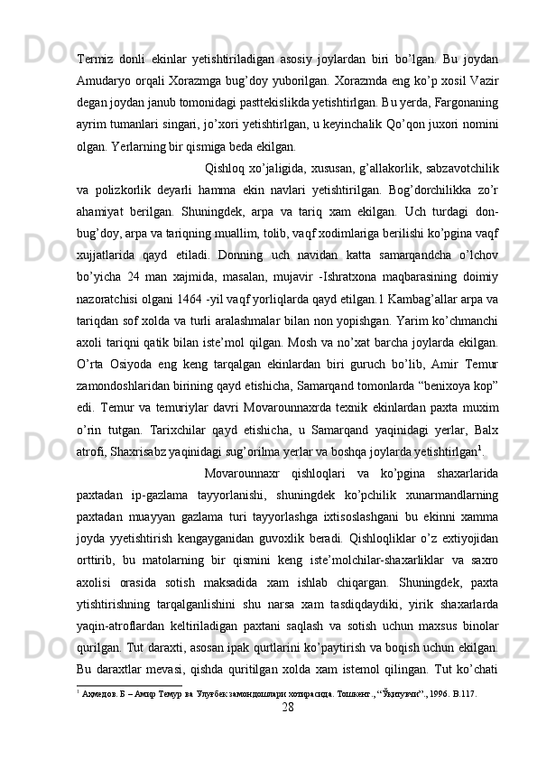 Termiz   donli   ekinlar   yetishtiriladigan   asosiy   joylardan   biri   bo’lgan.   Bu   joydan
Amudaryo orqali Xorazmga bug’doy yuborilgan. Xorazmda eng ko’p xosil  Vazir
degan joydan janub tomonidagi pasttekislikda yetishtirlgan. Bu yerda, Fargonaning
ayrim tumanlari singari, jo’xori yetishtirlgan, u keyinchalik Qo’qon juxori nomini
olgan. Yerlarning bir qismiga beda ekilgan. 
Qishloq xo’jaligida, xususan, g’allakorlik, sabzavotchilik
va   polizkorlik   deyarli   hamma   ekin   navlari   yetishtirilgan.   Bog’dorchilikka   zo’r
ahamiyat   berilgan.   Shuningdek,   arpa   va   tariq   xam   ekilgan.   Uch   turdagi   don-
bug’doy, arpa va tariqning muallim, tolib, vaqf xodimlariga berilishi ko’pgina vaqf
xujjatlarida   qayd   etiladi.   Donning   uch   navidan   katta   samarqandcha   o’lchov
bo’yicha   24   man   xajmida,   masalan,   mujavir   -Ishratxona   maqbarasining   doimiy
nazoratchisi olgani 1464 -yil vaqf yorliqlarda qayd etilgan.1 Kambag’allar arpa va
tariqdan sof xolda va turli aralashmalar bilan non yopishgan. Yarim ko’chmanchi
axoli  tariqni  qatik bilan iste’mol  qilgan. Mosh  va no’xat  barcha joylarda ekilgan.
O’rta   Osiyoda   eng   keng   tarqalgan   ekinlardan   biri   guruch   bo’lib,   Amir   Temur
zamondoshlaridan birining qayd etishicha, Samarqand tomonlarda “benixoya kop”
edi.   Temur   va   temuriylar   davri   Movarounnaxrda   texnik   ekinlardan   paxta   muxim
o’rin   tutgan.   Tarixchilar   qayd   etishicha,   u   Samarqand   yaqinidagi   yerlar,   Balx
atrofi, Shaxrisabz yaqinidagi sug’orilma yerlar va boshqa joylarda yetishtirlgan 1
. 
Movarounnaxr   qishloqlari   va   ko’pgina   shaxarlarida
paxtadan   ip-gazlama   tayyorlanishi,   shuningdek   ko’pchilik   xunarmandlarning
paxtadan   muayyan   gazlama   turi   tayyorlashga   ixtisoslashgani   bu   ekinni   xamma
joyda   yyetishtirish   kengayganidan   guvoxlik   beradi.   Qishloqliklar   o’z   extiyojidan
orttirib,   bu   matolarning   bir   qismini   keng   iste’molchilar-shaxarliklar   va   saxro
axolisi   orasida   sotish   maksadida   xam   ishlab   chiqargan.   Shuningdek,   paxta
ytishtirishning   tarqalganlishini   shu   narsa   xam   tasdiqdaydiki,   yirik   shaxarlarda
yaqin-atroflardan   keltiriladigan   paxtani   saqlash   va   sotish   uchun   maxsus   binolar
qurilgan. Tut daraxti, asosan ipak qurtlarini ko’paytirish va boqish uchun ekilgan.
Bu   daraxtlar   mevasi,   qishda   quritilgan   xolda   xam   istemol   qilingan.   Tut   ko’chati
1
 Аҳмедов. Б – Амир Темур ва Улуғбек замондошлари хотирасида. Тошкент., “Ўқитувчи”., 1996.  B .117.
28 