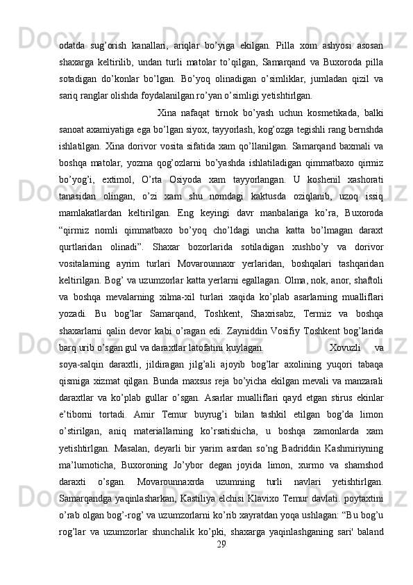 odatda   sug’orish   kanallari,   ariqlar   bo’yiga   ekilgan.   Pilla   xom   ashyosi   asosan
shaxarga   keltirilib,   undan   turli   matolar   to’qilgan,   Samarqand   va   Buxoroda   pilla
sotadigan   do’konlar   bo’lgan.   Bo’yoq   olinadigan   o’simliklar,   jumladan   qizil   va
sariq ranglar olishda foydalanilgan ro’yan o’simligi yetishtirlgan. 
Xina   nafaqat   tirnok   bo’yash   uchun   kosmetikada,   balki
sanoat axamiyatiga ega bo’lgan siyox, tayyorlash, kog’ozga tegishli rang bernshda
ishlatilgan.   Xina   dorivor   vosita   sifatida   xam   qo’llanilgan.   Samarqand   baxmali   va
boshqa   matolar,   yozma   qog’ozlarni   bo’yashda   ishlatiladigan   qimmatbaxo   qirmiz
bo’yog’i,   extimol,   O’rta   Osiyoda   xam   tayyorlangan.   U   koshenil   xashorati
tanasidan   olingan,   o’zi   xam   shu   nomdagi   kaktusda   oziqlanib,   uzoq   issiq
mamlakatlardan   keltirilgan.   Eng   keyingi   davr   manbalariga   ko’ra,   Buxoroda
“qirmiz   nomli   qimmatbaxo   bo’yoq   cho’ldagi   uncha   katta   bo’lmagan   daraxt
qurtlaridan   olinadi”.   Shaxar   bozorlarida   sotiladigan   xushbo’y   va   dorivor
vositalarning   ayrim   turlari   Movarounnaxr   yerlaridan,   boshqalari   tashqaridan
keltirilgan. Bog’ va uzumzorlar katta yerlarni egallagan. Olma, nok, anor, shaftoli
va   boshqa   mevalarning   xilma-xil   turlari   xaqida   ko’plab   asarlarning   mualliflari
yozadi.   Bu   bog’lar   Samarqand,   Toshkent,   Shaxrisabz,   Termiz   va   boshqa
shaxarlarni   qalin   devor   kabi   o’ragan   edi.   Zayniddin   Vosifiy   Toshkent   bog’larida
barq urib o’sgan gul va daraxtlar latofatini kuylagan.  Xovuzli   va
soya-salqin   daraxtli,   jildiragan   jilg’ali   ajoyib   bog’lar   axolining   yuqori   tabaqa
qismiga   xizmat   qilgan.   Bunda   maxsus   reja   bo’yicha   ekilgan   mevali   va   manzarali
daraxtlar   va   ko’plab   gullar   o’sgan.   Asarlar   mualliflari   qayd   etgan   stirus   ekinlar
e’tiborni   tortadi.   Amir   Temur   buyrug’i   bilan   tashkil   etilgan   bog’da   limon
o’stirilgan,   aniq   materiallarning   ko’rsatishicha,   u   boshqa   zamonlarda   xam
yetishtirlgan.   Masalan,   deyarli   bir   yarim   asrdan   so’ng   Badriddin   Kashmiriyning
ma’lumoticha,   Buxoroning   Jo’ybor   degan   joyida   limon,   xurmo   va   shamshod
daraxti   o’sgan.   Movarounnaxrda   uzumning   turli   navlari   yetishtirlgan.
Samarqandga   yaqinlasharkan,   Kastiliya   elchisi   Klavixo  Temur   davlati.  poytaxtini
o’rab olgan bog’-rog’ va uzumzorlarni ko’rib xayratdan yoqa ushlagan: “Bu bog’u
rog’lar   va   uzumzorlar   shunchalik   ko’pki,   shaxarga   yaqinlashganing   sari'   baland
29 