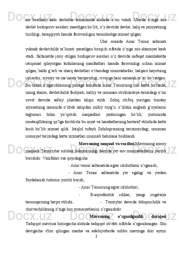 asr   boshlari)   kabi   davlatlar   tariximizda   alohida   o’rin   tutadi.   Ularda   o’ziga   xos
davlat boshqaruv asoslari yaratilgan bo’lib, o’z davrida davlat, halq va jamiyatning
tinchligi, taraqqiyoti hamda farovonligini taminlashga xizmat qilgan. 
Ular   orasida   Amir   Temur   saltanati
yuksak davlatchilik ta’limoti yaratilgan bosqich sifatida o’ziga xos ahamiyat kasb
etadi. Saltanatda joriy etilgan boshqaruv asoslari  o’z davrida nafaqat  mamlakatda
istiqomat   qilayotgan   kishilarning   manfaatlari   hamda   farovonligi   uchun   xizmat
qilgan, balki g’arb va sharq davlatlari o’rtasidagi munosabatlar, halqaro hayotning
iqtisodiy, siyosiy va ma’naviy barqarorligi, rivojiga ham samarali ta’sir ko’rsatgan.
Bu   ulkan   o’zgarishlarning   yuzaga   kelishida   Amir   Temurning   roli   katta   bo’lsada,
uning shaxsi, davlatchilik faoliyati, milliy va umuman stivilizastiya tarixidagi o’rni
sovet   davrida   salbiy   jihatdan   talqin   etildi.   Sobiq   ittifoq   yuritgan   bunday
siyosatning   zaminida   o’zbek   xalqidan   milliy   tuyg’u,   o’zlikni   anglash   g’oyalarini
tagtomiri   bilan   yo’qotish   maqsadlari   yashiringan   bo’lib,   yurtimizda
mustaqillikning qo’lga kiritilishi bu niyat va harakatlarning bartaraf etilishida katta
kuch   bo’lib   xizmat   qildi.   Istiqlol   tufayli   Sohibqironning   tariximizdagi,   umuman
insoniyat tarixidagi katta xizmatlari munosib baholana boshlandi.
Mavzuning maqsad va vazifasi  Mavzuning asosiy
maqsadi Temuriylar sulolasi hukumronligi davrida yer-suv munosabatlarini yoritib
berishdir. Vazifalari esa quyidagicha 
- Amir temur saltanatida agrar islohotlarni o’rganish; 
-   Amir   Temur   saltanatida   yer   egaligi   va   yerdan
foydalanish turlarini yoritib berish; 
- Amir Temurning agrar islohotlari; 
-     Bunyodkorlik   ishlari,   yangi   irigatsiya
tarmoqarining barpo etilishi;  -     Temriylar   davrida   dehqonchilik   va
chorvachilikning o’ziga hos xususiyatlariini o’rganishdir.
Mavzuning   o’rganilganlik   darajasi
Tadqiqot mavzusi hozirgacha alohida tadqiqot ob'ekti sifatida o‘rganilmagan. Shu
davrgacha   e'lon   qilingan   manba   va   adabiyotlarda   ushbu   mavzuga   doir   ayrim
3 