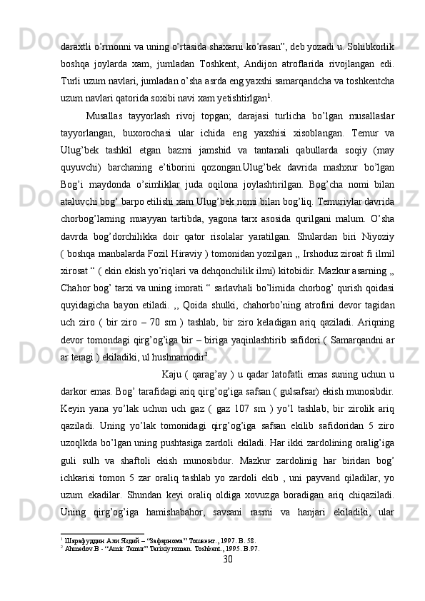 daraxtli o’rmonni va uning o’rtasida shaxarni ko’rasan”, deb yozadi u. Sohibkorlik
boshqa   joylarda   xam,   jumladan   Toshkent,   Andijon   atroflarida   rivojlangan   edi.
Turli uzum navlari, jumladan o’sha asrda eng yaxshi samarqandcha va toshkentcha
uzum navlari qatorida soxibi navi xam yetishtirlgan 1
. 
Musallas   tayyorlash   rivoj   topgan;   darajasi   turlicha   bo’lgan   musallaslar
tayyorlangan,   buxorochasi   ular   ichida   eng   yaxshisi   xisoblangan.   Temur   va
Ulug’bek   tashkil   etgan   bazmi   jamshid   va   tantanali   qabullarda   soqiy   (may
quyuvchi)   barchaning   e’tiborini   qozongan.Ulug’bek   davrida   mashxur   bo’lgan
Bog’i   maydonda   o’simliklar   juda   oqilona   joylashtirilgan.   Bog’cha   nomi   bilan
ataluvchi bog’ barpo etilishi xam Ulug’bek nomi bilan bog’liq. Temuriylar davrida
chorbog’larning   muayyan   tartibda,   yagona   tarx   asosida   qurilgani   malum.   O’sha
davrda   bog’dorchilikka   doir   qator   risolalar   yaratilgan.   Shulardan   biri   Niyoziy
( boshqa manbalarda Fozil Hiraviy ) tomonidan yozilgan ,, Irshoduz ziroat fi ilmil
xirosat “ ( ekin ekish yo’riqlari va dehqonchilik ilmi) kitobidir. Mazkur asarning ,,
Chahor bog’ tarxi va uning imorati “ sarlavhali bo’limida chorbog’ qurish qoidasi
quyidagicha   bayon   etiladi.   ,,   Qoida   shulki,   chahorbo’ning   atrofini   devor   tagidan
uch   ziro   (   bir   ziro   –   70   sm   )   tashlab,   bir   ziro   keladigan   ariq   qaziladi.   Ariqning
devor tomondagi qirg’og’iga bir  – biriga yaqinlashtirib safidori  ( Samarqandni ar
ar teragi ) ekiladiki, ul hushnamodir 2
. 
Kaju   (   qarag’ay   )   u   qadar   latofatli   emas   suning   uchun   u
darkor emas. Bog’ tarafidagi ariq qirg’og’iga safsan ( gulsafsar) ekish munosibdir.
Keyin   yana   yo’lak   uchun   uch   gaz   (   gaz   107   sm   )   yo’l   tashlab,   bir   zirolik   ariq
qaziladi.   Uning   yo’lak   tomonidagi   qirg’og’iga   safsan   ekilib   safidoridan   5   ziro
uzoqlkda bo’lgan uning pushtasiga zardoli ekiladi. Har ikki zardolining oralig’iga
guli   sulh   va   shaftoli   ekish   munosibdur.   Mazkur   zardolinig   har   biridan   bog’
ichkarisi   tomon   5   zar   oraliq   tashlab   yo   zardoli   ekib   ,   uni   payvand   qiladilar,   yo
uzum   ekadilar.   Shundan   keyi   oraliq   oldiga   xovuzga   boradigan   ariq   chiqaziladi.
Uning   qirg’og’iga   hamishabahor,   savsani   rasmi   va   hanjari   ekiladiki,   ular
1
 Шарафуддин Али Яздий – “Зафарнома” Тошкент., 1997.  B. 58.
2
 Ahmedov.B - “Amir  Т emur”  Т arixiy roman.  Т oshkent., 1995. B.97.
30 