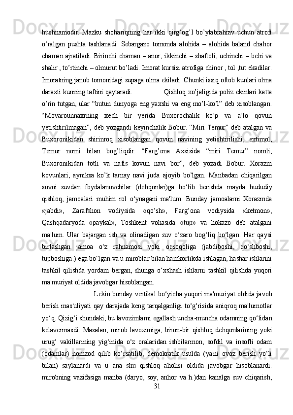 hushnamodir.   Mazku   shohariqning   har   ikki   qirg’og’I   bo’ylabrahrav   uchun   atrofi
o’ralgan   pushta   tashlanadi.   Sebargazo   tomonda   alohida   –   alohida   baland   chahor
chaman ajratiladi. Birinchi chaman – anor, ikkinchi – shaftoli, uchinchi – behi va
shalir , to’rtinchi – olmurut bo’ladi. Imorat kursisi atrofiga chinor , tol ,tut ekadilar.
Imoratning janub tomonidagi supaga olma ekiladi. Chunki issiq oftob kunlari olma
daraxti kunning taftini qaytaradi.  Qishloq xo’jaligida poliz ekinlari katta
o’rin tutgan, ular “butun dunyoga eng yaxshi  va eng mo’l-ko’l” deb xisoblangan.
“Movarounnaxrning   xech   bir   yerida   Buxorochalik   ko’p   va   a’lo   qovun
yetishtirilmagan”, deb yozgandi  keyinchalik Bobur. “Miri Temur” deb atalgan va
Buxoronikidan   shirinroq   xisoblangan   qovun   navining   yetishtirilishi,   extimol,
Temur   nomi   bilan   bog’liqdir.   “Farg’ona   Axsisida   “miri   Temur”   nomli,
Buxoronikidan   totli   va   nafis   kovun   navi   bor”,   deb   yozadi   Bobur.   Xorazm
kovunlari,   ayniksa   ko’k   tarnay   navi   juda   ajoyib   bo’lgan.   Manbadan   chiqarilgan
suvni   suvdan   foydalanuvchilar   (dehqonlar)ga   bo‘lib   berishda   mayda   hududiy
qishloq,   jamoalari   muhim   rol   o‘ynagani   ma'lum.   Bunday   jamoalarni   Xorazmda
«jabdi»,   Zarafshon   vodiysida   «qo‘sh»,   Farg‘ona   vodiysida   «ketmon»,
Qashqadaryoda   «paykal»,   Toshkent   vohasida   «tup»   va   hokazo   deb   atalgani
ma'lum.   Ular   bajargan   ish   va   olinadigan   suv   o‘zaro   bog‘liq   bo‘lgan.   Har   qaysi
birlashgan   jamoa   o‘z   rahnamosi   yoki   oqsoqoliga   (jabdiboshi,   qo‘shboshi,
tupboshiga.) ega bo‘lgan va u miroblar bilan hamkorlikda ishlagan, hashar ishlarini
tashkil   qilishda   yordam   bergan,   shunga   o‘xshash   ishlarni   tashkil   qilishda   yuqori
ma'muriyat oldida javobgar hisoblangan. 
Lekin bunday vertikal bo‘yicha yuqori ma'muriyat oldida javob
berish mas'uliyati  qay darajada keng tarqalganligi  to‘g‘risida aniqroq ma'lumotlar
yo‘q. Qizig‘i shundaki, bu lavozimlarni egallash uncha-muncha odamning qo‘lidan
kelavermasdi.   Masalan,   mirob   lavozimiga,   biron-bir   qishloq   dehqonlarining   yoki
urug‘   vakillarining   yig‘inida   o‘z   oralaridan   ishbilarmon,   sofdil   va   insofli   odam
(odamlar)   nomzod   qilib   ko‘rsatilib,   demokratik   usulda   (ya'ni   ovoz   berish   yo‘li
bilan)   saylanardi   va   u   ana   shu   qishloq   aholisi   oldida   javobgar   hisoblanardi.
mirobning   vazifasiga   manba   (daryo,   soy,   anhor   va   h.)dan   kanalga   suv   chiqarish,
31 