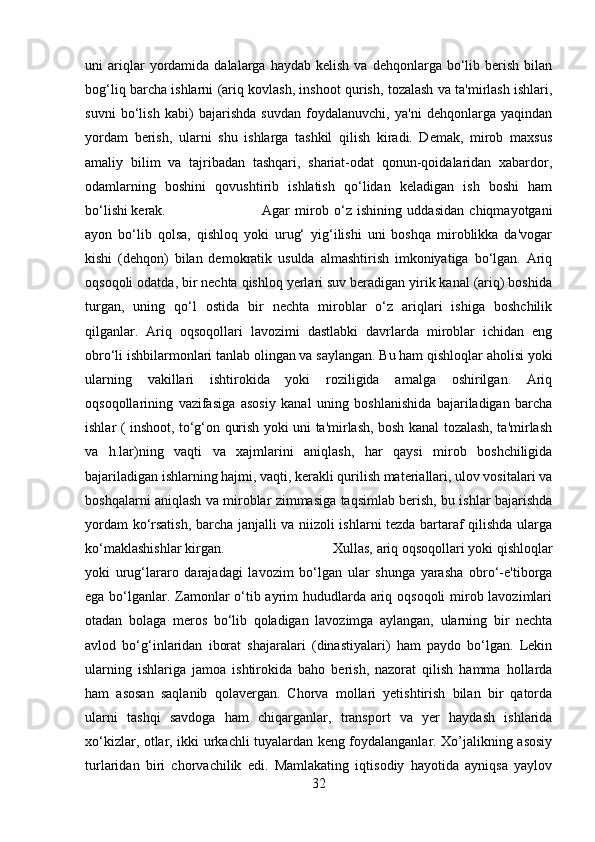 uni   ariqlar  yordamida  dalalarga  haydab  kelish   va  dehqonlarga  bo‘lib  berish  bilan
bog‘liq barcha ishlarni (ariq kovlash, inshoot qurish, tozalash va ta'mirlash ishlari,
suvni   bo‘lish   kabi)   bajarishda   suvdan   foydalanuvchi,   ya'ni   dehqonlarga   yaqindan
yordam   berish,   ularni   shu   ishlarga   tashkil   qilish   kiradi.   Demak,   mirob   maxsus
amaliy   bilim   va   tajribadan   tashqari,   shariat-odat   qonun-qoidalaridan   xabardor,
odamlarning   boshini   qovushtirib   ishlatish   qo‘lidan   keladigan   ish   boshi   ham
bo‘lishi kerak.  Agar   mirob   o‘z   ishining   uddasidan   chiqmayotgani
ayon   bo‘lib   qolsa,   qishloq   yoki   urug‘   yig‘ilishi   uni   boshqa   miroblikka   da'vogar
kishi   (dehqon)   bilan   demokratik   usulda   almashtirish   imkoniyatiga   bo‘lgan.   Ariq
oqsoqoli odatda, bir nechta qishloq yerlari suv beradigan yirik kanal (ariq) boshida
turgan,   uning   qo‘l   ostida   bir   nechta   miroblar   o‘z   ariqlari   ishiga   boshchilik
qilganlar.   Ariq   oqsoqollari   lavozimi   dastlabki   davrlarda   miroblar   ichidan   eng
obro‘li ishbilarmonlari tanlab olingan va saylangan. Bu ham qishloqlar aholisi yoki
ularning   vakillari   ishtirokida   yoki   roziligida   amalga   oshirilgan.   Ariq
oqsoqollarining   vazifasiga   asosiy   kanal   uning   boshlanishida   bajariladigan   barcha
ishlar ( inshoot, to‘g‘on qurish yoki uni ta'mirlash, bosh kanal tozalash, ta'mirlash
va   h.lar)ning   vaqti   va   xajmlarini   aniqlash,   har   qaysi   mirob   boshchiligida
bajariladigan ishlarning hajmi, vaqti, kerakli qurilish materiallari, ulov vositalari va
boshqalarni aniqlash va miroblar zimmasiga taqsimlab berish, bu ishlar bajarishda
yordam ko‘rsatish, barcha janjalli va niizoli ishlarni tezda bartaraf qilishda ularga
ko‘maklashishlar kirgan.  Xullas, ariq oqsoqollari yoki qishloqlar
yoki   urug‘lararo   darajadagi   lavozim   bo‘lgan   ular   shunga   yarasha   obro‘-e'tiborga
ega bo‘lganlar. Zamonlar o‘tib ayrim hududlarda ariq oqsoqoli  mirob lavozimlari
otadan   bolaga   meros   bo‘lib   qoladigan   lavozimga   aylangan,   ularning   bir   nechta
avlod   bo‘g‘inlaridan   iborat   shajaralari   (dinastiyalari)   ham   paydo   bo‘lgan.   Lekin
ularning   ishlariga   jamoa   ishtirokida   baho   berish,   nazorat   qilish   hamma   hollarda
ham   asosan   saqlanib   qolavergan.   Chorva   mollari   yetishtirish   bilan   bir   qatorda
ularni   tashqi   savdoga   ham   chiqarganlar,   transport   va   yer   haydash   ishlarida
xo‘kizlar, otlar, ikki urkachli tuyalardan keng foydalanganlar. Xo’jalikning asosiy
turlaridan   biri   chorvachilik   edi.   Mamlakating   iqtisodiy   hayotida   ayniqsa   yaylov
32 