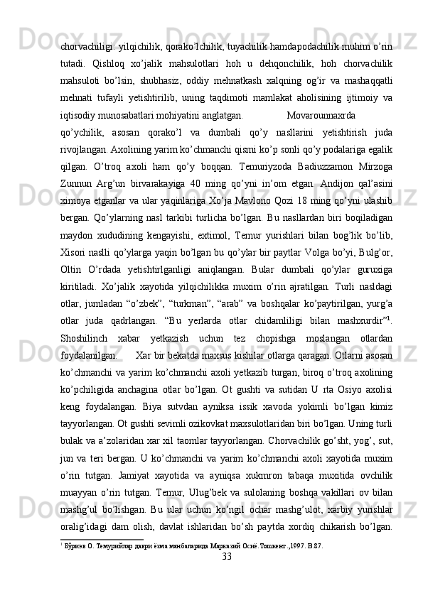 chorvachiligi: yilqichilik, qorako’lchilik, tuyachilik hamdapodachilik muhim o’rin
tutadi.   Qishloq   xo’jalik   mahsulotlari   hoh   u   dehqonchilik,   hoh   chorvachilik
mahsuloti   bo’lsin,   shubhasiz,   oddiy   mehnatkash   xalqning   og’ir   va   mashaqqatli
mehnati   tufayli   yetishtirilib,   uning   taqdimoti   mamlakat   aholisining   ijtimoiy   va
iqtisodiy munosabatlari mohiyatini anglatgan. Movarounnaxrda
qo’ychilik,   asosan   qorako’l   va   dumbali   qo’y   nasllarini   yetishtirish   juda
rivojlangan. Axolining yarim ko’chmanchi qismi ko’p sonli qo’y podalariga egalik
qilgan.   O’troq   axoli   ham   qo’y   boqqan.   Temuriyzoda   Badiuzzamon   Mirzoga
Zunnun   Arg’un   birvarakayiga   40   ming   qo’yni   in’om   etgan.   Andijon   qal’asini
ximoya etganlar va ular yaqinlariga Xo’ja Mavlono Qozi 18 ming qo’yni  ulashib
bergan.   Qo’ylarning   nasl   tarkibi   turlicha   bo’lgan.   Bu   nasllardan   biri   boqiladigan
maydon   xududining   kengayishi,   extimol,   Temur   yurishlari   bilan   bog’lik   bo’lib,
Xisori naslli qo’ylarga yaqin bo’lgan bu qo’ylar bir paytlar Volga bo’yi, Bulg’or,
Oltin   O’rdada   yetishtirlganligi   aniqlangan.   Bular   dumbali   qo’ylar   guruxiga
kiritiladi.   Xo’jalik   xayotida   yilqichilikka   muxim   o’rin   ajratilgan.   Turli   nasldagi
otlar,   jumladan   “o’zbek”,   “turkman”,   “arab”   va   boshqalar   ko’paytirilgan,   yurg’a
otlar   juda   qadrlangan.   “Bu   yerlarda   otlar   chidamliligi   bilan   mashxurdir” 1
.
Shoshilinch   xabar   yetkazish   uchun   tez   chopishga   moslangan   otlardan
foydalanilgan. Xar bir bekatda maxsus kishilar otlarga qaragan. Otlarni asosan
ko’chmanchi  va yarim  ko’chmanchi  axoli  yetkazib  turgan, biroq o’troq axolining
ko’pchiligida   anchagina   otlar   bo’lgan.   Ot   gushti   va   sutidan   U   rta   Osiyo   axolisi
keng   foydalangan.   Biya   sutvdan   ayniksa   issik   xavoda   yokimli   bo’lgan   kimiz
tayyorlangan. Ot gushti sevimli ozikovkat maxsulotlaridan biri bo’lgan. Uning turli
bulak va a’zolaridan xar xil taomlar tayyorlangan. Chorvachilik go’sht, yog’, sut,
jun   va   teri   bergan.   U   ko’chmanchi   va   yarim   ko’chmanchi   axoli   xayotida   muxim
o’rin   tutgan.   Jamiyat   xayotida   va   ayniqsa   xukmron   tabaqa   muxitida   ovchilik
muayyan   o’rin   tutgan.   Temur,   Ulug’bek   va   sulolaning   boshqa   vakillari   ov   bilan
mashg’ul   bo’lishgan.   Bu   ular   uchun   ko’ngil   ochar   mashg’ulot,   xarbiy   yurishlar
oralig’idagi   dam   olish,   davlat   ishlaridan   bo’sh   paytda   xordiq   chikarish   bo’lgan.
1
  Бўриэв   О .  Темурийлар   даври   ёзма   манбаларида   Марказий   Осиё . Тошкент .,1997. B.87.
33 