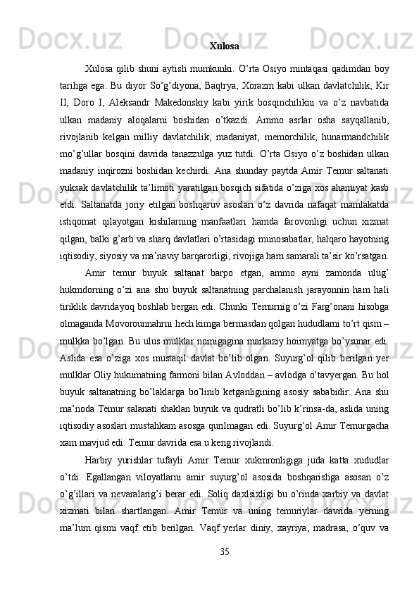 Xulosa
Xulosa   qilib  shuni   aytish   mumkunki.  O’rta  Osiyo   mintaqasi   qadimdan   boy
tarihga   ega.   Bu   diyor   So’g’diyona,   Baqtrya,   Xorazm   kabi   ulkan   davlatchilik,   Kir
II,   Doro   I,   Aleksandr   Makedonskiy   kabi   yirik   bosqinchilikni   va   o’z   navbatida
ulkan   madaniy   aloqalarni   boshidan   o’tkazdi.   Ammo   asrlar   osha   sayqallanib,
rivojlanib   kelgan   milliy   davlatchilik,   madaniyat,   memorchilik,   hunarmandchilik
mo’g’ullar   bosqini   davrida   tanazzulga   yuz   tutdi.   O’rta   Osiyo   o’z   boshidan   ulkan
madaniy   inqirozni   boshidan   kechirdi.   Ana   shunday   paytda   Amir   Temur   saltanati
yuksak davlatchilik ta’limoti yaratilgan bosqich sifatida o’ziga xos ahamiyat kasb
etdi.   Saltanatda   joriy   etilgan   boshqaruv   asoslari   o’z   davrida   nafaqat   mamlakatda
istiqomat   qilayotgan   kishilarning   manfaatlari   hamda   farovonligi   uchun   xizmat
qilgan, balki g’arb va sharq davlatlari o’rtasidagi munosabatlar, halqaro hayotning
iqtisodiy, siyosiy va ma’naviy barqarorligi, rivojiga ham samarali ta’sir ko’rsatgan.
Amir   temur   buyuk   saltanat   barpo   etgan,   ammo   ayni   zamonda   ulug’
hukmdorning   o’zi   ana   shu   buyuk   saltanatning   parchalanish   jarayonnin   ham   hali
tiriklik davridayoq boshlab bergan edi. Chunki Temurnig o’zi Farg’onani hisobga
olmaganda Movorounnahrni hech kimga bermasdan qolgan hududlarni to’rt qism –
mulkka bo’lgan. Bu ulus mulklar nomigagina markaziy hoimyatga bo’ysunar  edi.
Aslida   esa   o’ziga   xos   mustaqil   davlat   bo’lib   olgan.   Suyurg’ol   qilib   berilgan   yer
mulklar Oliy hukumatning farmoni bilan Avloddan – avlodga o’tavyergan. Bu hol
buyuk   saltanatning   bo’laklarga   bo’linib   ketganligining   asosiy   sababidir.   Ana   shu
ma’noda Temur salanati shaklan buyuk va qudratli bo’lib k’rinsa-da, aslida uning
iqtisodiy asoslari mustahkam asosga qurilmagan edi. Suyurg’ol Amir Temurgacha
xam mavjud edi. Temur davrida esa u keng rivojlandi. 
Harbiy   yurishlar   tufayli   Amir   Temur   xukmronligiga   juda   katta   xududlar
o’tdi.   Egallangan   viloyatlarni   amir   suyurg’ol   asosida   boshqarishga   asosan   o’z
o’g’illari   va   nevaralarig’i   berar   edi.   Soliq   daxlsixligi   bu   o’rinda   xarbiy   va   davlat
xizmati   bilan   shartlangan.   Amir   Temur   va   uning   temuriylar   davrida   yerning
ma’lum   qismi   vaqf   etib   berilgan.   Vaqf   yerlar   diniy,   xayriya,   madrasa,   o’quv   va
35 