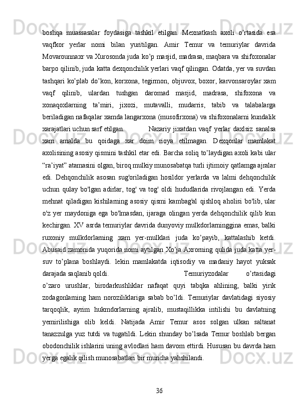 boshqa   muassasalar   foydasiga   tashkil   etilgan.   Mexnatkash   axoli   o’rtasida   esa
vaqfkor   yerlar   nomi   bilan   yuritilgan.   Amir   Temur   va   temuriylar   davrida
Movarounnaxr va Xurosonda juda ko’p masjid, madrasa, maqbara va shifoxonalar
barpo qilinib, juda katta dexqonchilik yerlari vaqf qilingan. Odatda, yer va suvdan
tashqari   ko’plab   do’kon,   korxona,   tegirmon,  objuvox,  boxor,   karvonsaroylar   xam
vaqf   qilinib,   ulardan   tushgan   daromad   masjid,   madrasa,   shifoxona   va
xonaqoxlarning   ta’miri,   jixozi,   mutavalli,   mudarris,   tabib   va   talabalarga
beriladigan nafaqalar xamda langarxona (musofirxona) va shifoxonalarni kundalik
xarajatlari uchun sarf etilgan.  Nazariy   jixatdan   vaqf   yerlar   daxlsiz   sanalsa
xam   amalda   bu   qoidaga   xar   doim   rioya   etilmagan.   Dexqonlar   mamlakat
axolisining asosiy qismini tashkil etar edi. Barcha soliq to’laydigan axoli kabi ular
“ra’iyat” atamasini olgan, biroq mulkiy munosabatqa turli ijtimoiy qatlamga ajralar
edi.   Dehqonchilik   asosan   sug'oriladigan   hosildor   yerlarda   va   lalmi   dehqonchilik
uchun   qulay   bo'lgan   adirlar,   tog'   va   tog'   oldi   hududlarida   rivojlangan   edi.   Yerda
mehnat   qiladigan   kishilarning   asosiy   qismi   kambag'al   qishloq   aholisi   bo'lib,   ular
o'z   yer   maydoniga   ega   bo'lmasdan,   ijaraga   olingan   yerda   dehqonchilik   qilib   kun
kechirgan. XV asrda temuriylar davrida dunyoviy mulkdorlarninggina emas, balki
ruxoniy   mulkdorlarning   xam   yer-mulklari   juda   ko’payib,   kattalashib   ketdi.
Abusaid zamonida yuqorida nomi aytilgan Xo’ja Axrorning qulida juda katta yer-
suv   to’plana   boshlaydi.   lekin   mamlakatda   iqtisodiy   va   madaniy   hayot   yuksak
darajada saqlanib qoldi.  Temuriyzodalar   o’rtasidagi
o’zaro   urushlar,   birodarkushliklar   nafaqat   quyi   tabqka   ahlining,   balki   yirik
zodagonlarning   ham   noroziliklariga   sabab   bo’ldi.   Temuriylar   davlatidagi   siyosiy
tarqoqlik,   ayrim   hukmdorlarning   ajralib,   mustaqillikka   intilishi   bu   davlatning
yemirilishiga   olib   keldi.   Natijada   Amir   Temur   asos   solgan   ulkan   saltanat
tanazzulga   yuz   tutdi   va   tugatildi.   Lekin   shunday   bo’lsada   Temur   boshlab   bergan
obodonchilik ishlarini uning avlodlari ham davom ettirdi. Hususan bu davrda ham
yerga egalik qilish munosabatlari bir muncha yahshilandi.
36 