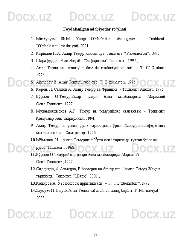 Foydalanilgan adabiyotlar ro’yhati.
1. Mirziyoyev   Sh.M.   Yangi   O‘zbekiston   strategiyasi.   –   Toshkent:
“O‘zbekiston” nashriyoti, 2021. 
2. Каримов И.А. Амир Темур ҳақида суз. Тошкент, “Узбекистон”, 1996.
3. Шарафуддин Али Яздий – “Зафарнома” Тошкент., 1997.,
4. Amir   Temur   va   temuriylar   davrida   madaniyat   va   san’at.   T.   G‘.G‘ulom .
1996.  
5. Ahmedov B. Amir Temurni yod etib. T.   О‘zbekiston .  1996.
6. Керен. Л, Саидов А. Амир Темур ва Франция. - Тошкент: Адолат, 1996.
7. Бўриэв   О.Темурийлар   даври   ёзма   манбаларида   Марказий
Осиё.Тошкент.,1997. 
8. Муҳаммаджонов   А.Р.   Темур   ва   темурийлар   салтанати.   -   Тошкент:
Қомуслар бош тахририяти, 1994.
9. Амир   Темур   ва   унинг   дунё   тарихидаги   ўрни.   Халқаро   конференция
материаллари. - Самарқанд: 1996. 
10. Мўминов. И – Амир Темурнинг Ўрта осиё тарихида тутган ўрни ва 
рўли. Тошкент., 1968.
11. Бўриэв   О . Темурийлар   даври   ёзма   манбаларида   Марказий  
Осиё . Тошкент .,1997.
12. Сиддиқов, А.Ахмедов, Б.Ахмедов ва бошқалар. “Амир Темур Жаҳон 
тарихида” Тошкент. “Шарқ”. 2001.,
13. Қодиров   А .  Ўзбекистон   ирригацияси . – T.: ,, O’zbekiston “.1998.
14. Ziyoyev H. Buyuk Amir Temur saltanati va uning taqdiri.  T.:Ma’naviyat . 
2008
37 