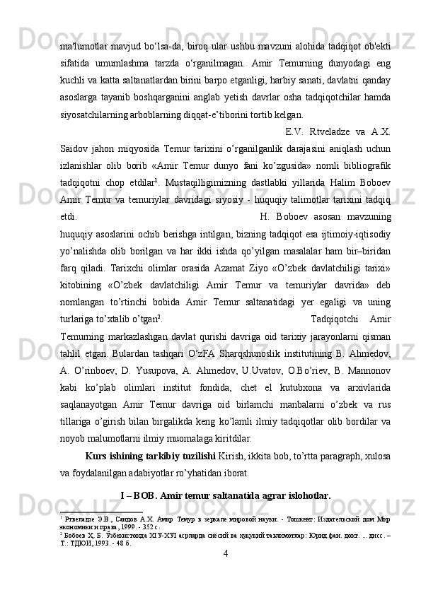 ma'lumotlar   mavjud   bo‘lsa-da,   biroq   ular   ushbu   mavzuni   alohida  tadqiqot   ob'ekti
sifatida   umumlashma   tarzda   o‘rganilmagan.   Amir   Temurning   dunyodagi   eng
kuchli va katta saltanatlardan birini barpo etganligi, harbiy sanati, davlatni qanday
asoslarga   tayanib   boshqarganini   anglab   yetish   davrlar   osha   tadqiqotchilar   hamda
siyosatchilarning arboblarning diqqat-e’tiborini tortib kelgan. 
E.V.   Rtveladze   va   A.X.
Saidov   jahon   miqyosida   Temur   tarixini   o’rganilganlik   darajasini   aniqlash   uchun
izlanishlar   olib   borib   «Amir   Temur   dunyo   fani   ko’zgusida»   nomli   bibliografik
tadqiqotni   chop   etdilar 1
.   Mustaqilligimizning   dastlabki   yillarida   Halim   Boboev
Amir   Temur   va   temuriylar   davridagi   siyosiy   -   huquqiy   talimotlar   tarixini   tadqiq
etdi. H.   Boboev   asosan   mavzuning
huquqiy asoslarini  ochib  berishga  intilgan,  bizning  tadqiqot  esa  ijtimoiy-iqtisodiy
yo’nalishda   olib   borilgan   va   har   ikki   ishda   qo’yilgan   masalalar   ham   bir–biridan
farq   qiladi.   Tarixchi   olimlar   orasida   Azamat   Ziyo   «O’zbek   davlatchiligi   tarixi»
kitobining   «O’zbek   davlatchiligi   Amir   Temur   va   temuriylar   davrida»   deb
nomlangan   to’rtinchi   bobida   Amir   Temur   saltanatidagi   yer   egaligi   va   uning
turlariga to’xtalib o’tgan 2
.  Tadqiqotchi   Amir
Temurning   markazlashgan   davlat   qurishi   davriga   oid   tarixiy   jarayonlarni   qisman
tahlil   etgan.   Bulardan   tashqari   O’zFA   Sharqshunoslik   institutining   B.   Ahmedov,
A.   O’rinboev,   D.   Yusupova,   A.   Ahmedov,   U.Uvatov,   O.Bo’riev,   B.   Mannonov
kabi   ko’plab   olimlari   institut   fondida,   chet   el   kutubxona   va   arxivlarida
saqlanayotgan   Amir   Temur   davriga   oid   birlamchi   manbalarni   o’zbek   va   rus
tillariga   o’girish   bilan   birgalikda   keng   ko’lamli   ilmiy   tadqiqotlar   olib   bordilar   va
noyob malumotlarni ilmiy muomalaga kiritdilar.
Kurs ishining tarkibiy tuzilishi  Kirish, ikkita bob, to’rtta paragraph, xulosa
va foydalanilgan adabiyotlar ro’yhatidan iborat.
I – BOB. Amir temur saltanatida agrar islohotlar.
1
  Ртвеладзе   Э.В.,   Саидов   А.Х.   Амир   Темур   в   зеркале   мировой   науки.   -   Тошкент:   Издательский   дом   Мир
экономики и права, 1999. - 352 с.
2
  Бобоев Ҳ. Б. Ўзбекистонда ХIУ-ХУI асрларда сиёсий ва ҳуқуқий таьлимотлар: Юрид.фан. докт. ... дисс. –
Т.: ТДЮИ, 1993. - 48 б.
4 