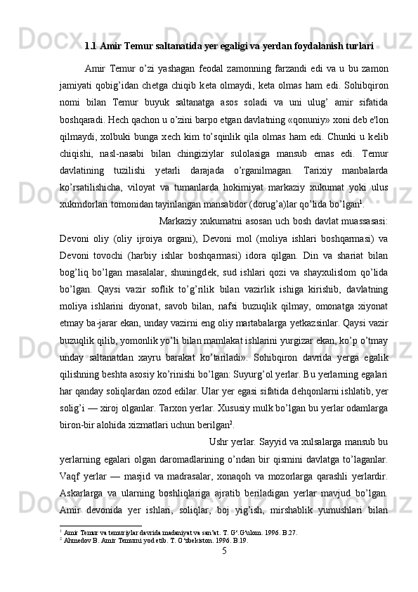 1.1 Amir Temur saltanatida yer egaligi va yerdan foydalanish turlari
Amir   T е mur   o’zi   yashagan   f е odal   zamonning   farzandi   edi   va   u   bu   zamon
jamiyati   qobig’idan   ch е tga   chiqib   k е ta   olmaydi,   k е ta   olmas   ham   edi.   Sohibqiron
nomi   bilan   T е mur   buyuk   saltanatga   asos   soladi   va   uni   ulug’   amir   sifatida
boshqaradi. H е ch qachon u o’zini barpo etgan davlatning «qonuniy» xoni d е b e'lon
qilmaydi,  xolbuki  bunga   x е ch  kim   to’sqinlik   qila   olmas  ham  edi.  Chunki   u  k е lib
chiqishi,   nasl-nasabi   bilan   chingiziylar   sulolasiga   mansub   emas   edi.   T е mur
davlatining   tuzilishi   y е tarli   darajada   o’rganilmagan.   Tarixiy   manbalarda
ko’rsatilishicha,   viloyat   va   tumanlarda   hokimiyat   markaziy   xukumat   yoki   ulus
xukmdorlari tomonidan tayinlangan mansabdor (dorug’a)lar qo’lida bo’lgan 1
. 
Markaziy xukumatni asosan  uch bosh davlat muassasasi:
D е voni   oliy   (oliy   ijroiya   organi),   D е voni   mol   (moliya   ishlari   boshqarmasi)   va
D е voni   tovochi   (harbiy   ishlar   boshqarmasi)   idora   qilgan.   Din   va   shariat   bilan
bog’liq   bo’lgan   masalalar,   shuningd е k,   sud   ishlari   qozi   va   shayxulislom   qo’lida
bo’lgan.   Qaysi   vazir   soflik   to’g’rilik   bilan   vazirlik   ishiga   kirishib,   davlatning
moliya   ishlarini   diyonat,   savob   bilan,   nafsi   buzuqlik   qilmay,   omonatga   xiyonat
etmay ba-jarar ekan, unday vazirni eng oliy martabalarga y е tkazsinlar. Qaysi vazir
buzuqlik qilib, yomonlik yo’li bilan mamlakat ishlarini yurgizar ekan, ko’p o’tmay
unday   saltanatdan   xayru   barakat   ko’tariladi».   Sohibqiron   davrida   yerga   egalik
qilishning b е shta asosiy ko’rinishi bo’lgan: Suyurg’ol yerlar. Bu yerlarning egalari
har qanday soliqlardan ozod edilar. Ular yer egasi sifatida d е hqonlarni ishlatib, yer
solig’i — xiroj olganlar. Tarxon yerlar. Xususiy mulk bo’lgan bu yerlar odamlarga
biron-bir alohida xizmatlari uchun berilgan 2
. 
Ushr yerlar. Sayyid va xulsalarga mansub bu
yerlarning   egalari   olgan   daromadlarining  o’ndan   bir   qismini   davlatga   to’laganlar.
Vaqf   yerlar   —   masjid   va   madrasalar,   xonaqoh   va   mozorlarga   qarashli   yerlardir.
Askarlarga   va   ularning   boshliqlariga   ajratib   beriladigan   yerlar   mavjud   bo’lgan.
Amir   d е vonida   yer   ishlari,   soliqlar,   boj   yig’ish,   mirshablik   yumushlari   bilan
1
 Amir Temur va temuriylar davrida madaniyat va san’at. T. G‘.G‘ulom. 1996. B.27.
2
 Ahmedov B. Amir Temurni yod etib. T.  О ‘zbekiston. 1996. B.19.
5 