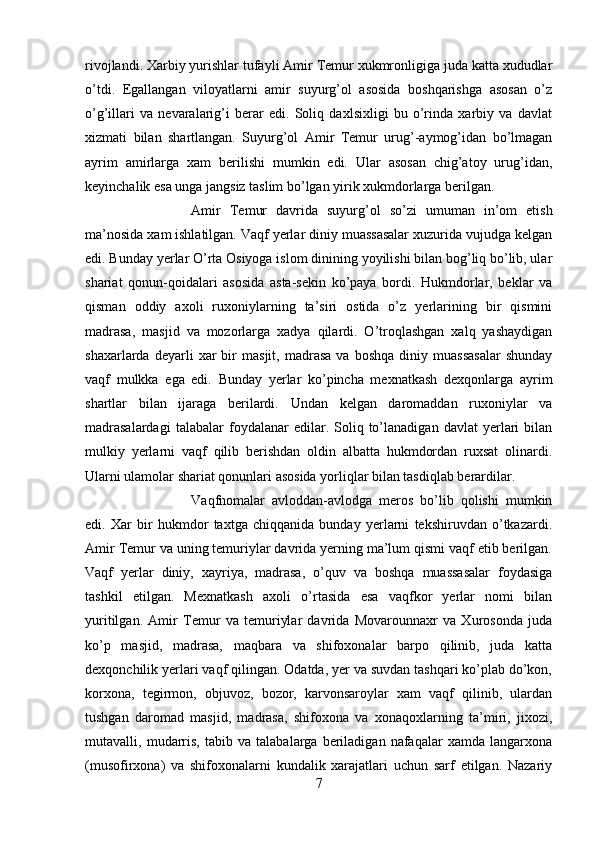 rivojlandi. Xarbiy yurishlar tufayli Amir Temur xukmronligiga juda katta xududlar
o’tdi.   Egallangan   viloyatlarni   amir   suyurg’ol   asosida   boshqarishga   asosan   o’z
o’g’illari   va   nevaralarig’i   berar   edi.   Soliq   daxlsixligi   bu   o’rinda   xarbiy   va   davlat
xizmati   bilan   shartlangan.   Suyurg’ol   Amir   Temur   urug’-aymog’idan   bo’lmagan
ayrim   amirlarga   xam   berilishi   mumkin   edi.   Ular   asosan   chig’atoy   urug’idan,
keyinchalik esa unga jangsiz taslim bo’lgan yirik xukmdorlarga berilgan. 
Amir   Temur   davrida   suyurg’ol   so’zi   umuman   in’om   etish
ma’nosida xam ishlatilgan. Vaqf yerlar diniy muassasalar xuzurida vujudga kelgan
edi. Bunday yerlar O’rta Osiyoga islom dinining yoyilishi bilan bog’liq bo’lib, ular
shariat   qonun-qoidalari   asosida   asta-sekin   ko’paya   bordi.   Hukmdorlar,   beklar   va
qisman   oddiy   axoli   ruxoniylarning   ta’siri   ostida   o’z   yerlarining   bir   qismini
madrasa,   masjid   va   mozorlarga   xadya   qilardi.   O’troqlashgan   xalq   yashaydigan
shaxarlarda   deyarli   xar   bir   masjit,   madrasa   va   boshqa   diniy  muassasalar   shunday
vaqf   mulkka   ega   edi.   Bunday   yerlar   ko’pincha   mexnatkash   dexqonlarga   ayrim
shartlar   bilan   ijaraga   berilardi.   Undan   kelgan   daromaddan   ruxoniylar   va
madrasalardagi   talabalar   foydalanar   edilar.  Soliq   to’lanadigan   davlat   yerlari   bilan
mulkiy   yerlarni   vaqf   qilib   berishdan   oldin   albatta   hukmdordan   ruxsat   olinardi.
Ularni ulamolar shariat qonunlari asosida yorliqlar bilan tasdiqlab berardilar. 
Vaqfnomalar   avloddan-avlodga   meros   bo’lib   qolishi   mumkin
edi.   Xar   bir   hukmdor   taxtga   chiqqanida   bunday   yerlarni   tekshiruvdan   o’tkazardi.
Amir Temur va uning temuriylar davrida yerning ma’lum qismi vaqf etib berilgan.
Vaqf   yerlar   diniy,   xayriya,   madrasa,   o’quv   va   boshqa   muassasalar   foydasiga
tashkil   etilgan.   Mexnatkash   axoli   o’rtasida   esa   vaqfkor   yerlar   nomi   bilan
yuritilgan.   Amir   Temur   va   temuriylar   davrida   Movarounnaxr   va   Xurosonda   juda
ko’p   masjid,   madrasa,   maqbara   va   shifoxonalar   barpo   qilinib,   juda   katta
dexqonchilik yerlari vaqf qilingan. Odatda, yer va suvdan tashqari ko’plab do’kon,
korxona,   tegirmon,   objuvoz,   bozor,   karvonsaroylar   xam   vaqf   qilinib,   ulardan
tushgan   daromad   masjid,   madrasa,   shifoxona   va   xonaqoxlarning   ta’miri,   jixozi,
mutavalli,   mudarris,   tabib   va   talabalarga   beriladigan   nafaqalar   xamda   langarxona
(musofirxona)   va   shifoxonalarni   kundalik   xarajatlari   uchun   sarf   etilgan.   Nazariy
7