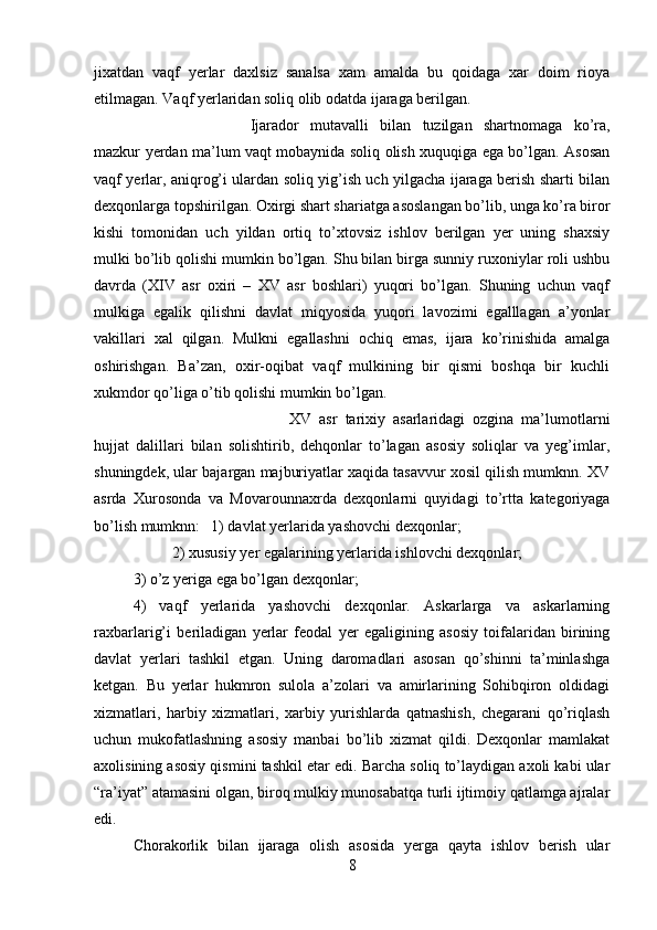 jixatdan   vaqf   yerlar   daxlsiz   sanalsa   xam   amalda   bu   qoidaga   xar   doim   rioya
etilmagan. Vaqf yerlaridan soliq olib odatda ijaraga berilgan. 
Ijarador   mutavalli   bilan   tuzilgan   shartnomaga   ko’ra,
mazkur yerdan ma’lum vaqt mobaynida soliq olish xuquqiga ega bo’lgan. Asosan
vaqf yerlar, aniqrog’i ulardan soliq yig’ish uch yilgacha ijaraga berish sharti bilan
dexqonlarga topshirilgan. Oxirgi shart shariatga asoslangan bo’lib, unga ko’ra biror
kishi   tomonidan   uch   yildan   ortiq   to’xtovsiz   ishlov   berilgan   yer   uning   shaxsiy
mulki bo’lib qolishi mumkin bo’lgan. Shu bilan birga sunniy ruxoniylar roli ushbu
davrda   (XIV   asr   oxiri   –   XV   asr   boshlari)   yuqori   bo’lgan.   Shuning   uchun   vaqf
mulkiga   egalik   qilishni   davlat   miqyosida   yuqori   lavozimi   egalllagan   a’yonlar
vakillari   xal   qilgan.   Mulkni   egallashni   ochiq   emas,   ijara   ko’rinishida   amalga
oshirishgan.   Ba’zan,   oxir-oqibat   vaqf   mulkining   bir   qismi   boshqa   bir   kuchli
xukmdor qo’liga o’tib qolishi mumkin bo’lgan. 
XV   asr   tarixiy   asarlaridagi   ozgina   ma’lumotlarni
hujjat   dalillari   bilan   solishtirib,   dehqonlar   to’lagan   asosiy   soliqlar   va   yeg’imlar,
shuningdek, ular bajargan majburiyatlar xaqida tasavvur xosil qilish mumknn. XV
asrda   Xurosonda   va   Movarounnaxrda   dexqonlarni   quyidagi   to’rtta   kategoriyaga
bo’lish mumknn:  1) davlat yerlarida yashovchi dexqonlar; 
2) xususiy yer egalarining yerlarida ishlovchi dexqonlar; 
3) o’z yeriga ega bo’lgan dexqonlar; 
4)   vaqf   yerlarida   yashovchi   dexqonlar.   Askarlarga   va   askarlarning
raxbarlarig’i   beriladigan   yerlar   feodal   yer   egaligining   asosiy   toifalaridan   birining
davlat   yerlari   tashkil   etgan.   Uning   daromadlari   asosan   qo’shinni   ta’minlashga
ketgan.   Bu   yerlar   hukmron   sulola   a’zolari   va   amirlarining   Sohibqiron   oldidagi
xizmatlari,   harbiy   xizmatlari,   xarbiy   yurishlarda   qatnashish,   chegarani   qo’riqlash
uchun   mukofatlashning   asosiy   manbai   bo’lib   xizmat   qildi.   Dexqonlar   mamlakat
axolisining asosiy qismini tashkil etar edi. Barcha soliq to’laydigan axoli kabi ular
“ra’iyat” atamasini olgan, biroq mulkiy munosabatqa turli ijtimoiy qatlamga ajralar
edi. 
Chorakorlik   bilan   ijaraga   olish   asosida   yerga   qayta   ishlov   berish   ular
8 