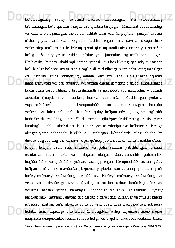 ko’pchiligining   asosiy   daromad   manbai   xisoblangan.   Yer   soxiblarining
ta’minlangan ko’p qismini dexqon deb ajratish tarqalgan. Mamlakat obodonchiligi
va   kishilar   xotirjamligini   dexqonlar   ushlab   turar   edi.   Xaqiqatdan,   jamiyat   asosini
o’sha   paytda   amlokdor-dexqonlar   tashkil   etgan.   Bu   davrda   dexqonchilik
yerlarining   ma’lum   bir   kichikroq   qismi   qishloq   axolisining   umumiy   tasarrufida
bo’lgan.   Bunday   yerlar   qishloq   to’plari   yoki   jamoalarining   mulki   xisoblangan.
Shubxasiz,   bunday   shaklqagi   jamoa   yerlari,   mulkchilikning   qadimiy   turlaridan
bo’lib, ular ko’proq suvga tanqis tog’ oldi xududlariga birmuncha keng tarqalgan
edi.   Bunday   jamoa   mulkchiligi,   odatda,   kam   suvli   tog’   jilg’alarining   oqimini
jamg’arish yoki yer osti suvlarini yer yuziga chiqarish uchun qishloq jamoalarining
kuchi bilan barpo etilgan o’ta mashaqqatli  va murakkab suv inshootlari  – qulfatli
xovuzlar   (mayda   suv   omborlari)   korizlar   vositasida   o’zlashtirilgan   yerlarda
vujudga kelgan 1
.  Dehqonchilik   asosan   sug'oriladigan   hosildor
yerlarda   va   lalmi   dehqonchilik   uchun   qulay   bo'lgan   adirlar,   tog'   va   tog'   oldi
hududlarida   rivojlangan   edi.   Yerda   mehnat   qiladigan   kishilarning   asosiy   qismi
kambag'al   qishloq   aholisi   bo'lib,   ular   o'z   yer   maydoniga   ega   bo'lmasdan,   ijaraga
olingan   yerda   dehqonchilik   qilib   kun   kechirgan.   Manbalarda   keltirilishicha,   bu
davrda bug'doyning o'n xil navi, arpa, qo'noq, jo'xori, mosh, no'xat, makkajo'xori,
loviya,   kunjut,   beda,   suli,   sabzavot   va   poliz   ekinlari   yetishtirilgan.   Texnik
ekinlardan   sholi,   paxta   va   boshqalar   ekilgan.   Sabzavotchilik,   polizchilik,
bog'dorchilik   va   ipakchilik   yuksak   taraqqiy   etgan.   Dehqonchilik   uchun   qulay
bo'lgan hosildor  yer  maydonlari, bepoyon  yaylovlar  xon va  uning yaqinlari, yirik
harbiy-ma'muriy   amaldorlarga   qarashli   edi.   Harbiy-   ma'muriy   amaldorlarga   va
yirik   din   peshvolariga   davlat   oldidagi   xizmatlari   uchun   beriladigan   bunday
yerlarda   asosan   yersiz   kambag'al   dehqonlar   yollanib   ishlaganlar.   Siyosiy
parokandalik, muttaasil davom etib turgan o‘zaro ichki kurashlar va fitnalar halqni
iqtisodiy   jihatdan   og‘ir   ahvolga   solib   qo‘yish   bilan   birga   mamlakatdagi   iqtisodiy
holatni   ham   inqirozga   olib   keldi.   Shuningdek,   tashqi   hujumlar,   talon-tarojlar
natijasida dehqonchilik vohalari harob holga kelib qoldi, savdo karvonlarini talash
1
 Амир Темур ва унинг дунё тарихидаги ўрни. Халқаро конференция материаллари. - Самарқанд: 1996. Б.73.
9 