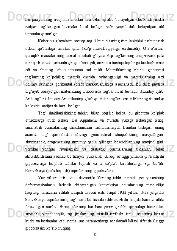 Bu   jarayonning   rivojlanishi   bilan   asta-sekin   qisilib   borayotgan   cho kindi   jinslarʻ
ezilgan,   ag darilgan   burmalar   hosil   bo lgan   yoki   yaqinlashib   kelayotgan   old	
ʻ ʻ
tomonlarga surilgan. 
Kober bu g oyalarni boshqa tog li hududlarning rivojlanishini tushuntirish	
ʻ ʻ
uchun   qo llashga   harakat   qildi   (ko p   muvaffaqiyatga   erishmadi).   O z-o zidan,	
ʻ ʻ ʻ ʻ
quruqlik   massalarining   lateral   harakati   g oyasi   Alp   tog larining   orogenezini   juda	
ʻ ʻ
qoniqarli tarzda tushuntirganga o xshaydi, ammo u boshqa tog larga taalluqli emas	
ʻ ʻ
edi   va   shuning   uchun   umuman   rad   etildi.   Materiklarning   siljishi   gipotezasi
tog larning   ko pchiligi   materik   chetida   joylashganligi   va   materiklarning   o zi	
ʻ ʻ ʻ
doimiy   ravishda   gorizontal   (drift)   harakatlanishiga   asoslanadi.   Bu   drift   paytida
olg ayib   borayotgan   materikning   chekkasida   tog lar   hosil   bo ladi.   Shunday   qilib,
ʻ ʻ ʻ
And tog lari Janubiy Amerikaning g arbga, Atlas tog lari esa Afrikaning shimolga	
ʻ ʻ ʻ
ko chishi natijasida hosil bo lgan. 	
ʻ ʻ
Tog   shakllanishining   talqini   bilan   bog liq   holda,   bu   gipoteza   ko plab	
ʻ ʻ ʻ
e’tirozlarga   duch   keladi.   Bu   Appalachi   va   Yurada   yuzaga   keladigan   keng,
simmetrik   burmalarning   shakllanishini   tushuntirmaydi.   Bundan   tashqari,   uning
asosida   tog   qurilishidan   oldingi   geosinklinal   chuqurlikning   mavjudligini,
ʻ
shuningdek,   orogenezning   umumiy   qabul   qilingan   bosqichlarining   mavjudligini,
vertikal   yoriqlar   rivojlanishi   va   dastlabki   burmalarning   tiklanishi   bilan
almashtirilishini asoslab bo lmaydi. yuksalish. Biroq, so nggi yillarda qit’a siljishi	
ʻ ʻ
gipotezasiga   ko plab   dalillar   topildi   va   u   ko plab   tarafdorlarga   ega   bo ldi.	
ʻ ʻ ʻ
Konveksiya (po stloq osti) oqimlarining gipotezalari. 
ʻ
Yuz   yildan   ortiq   vaqt   davomida   Yerning   ichki   qismida   yer   yuzasining
deformatsiyalarini   keltirib   chiqaradigan   konveksiya   oqimlarining   mavjudligi
haqidagi   farazlarni   ishlab   chiqish   davom   etdi.   Faqat   1933   yildan   1938   yilgacha
konvektsiya oqimlarining tog  hosil bo lishida ishtirok etishi haqida kamida oltita	
ʻ ʻ
faraz   ilgari   surildi.   Biroq,   ularning   barchasi   yerning   ichki   qismidagi   haroratlar,
suyuqlik,   yopishqoqlik,   tog   jinslarining   kristalli   tuzilishi,   turli   jinslarning   bosim
ʻ
kuchi va boshqalar kabi noma’lum parametrlarga asoslanadi.Misol sifatida Griggs
gipotezasini ko rib chiqing. 	
ʻ
12 