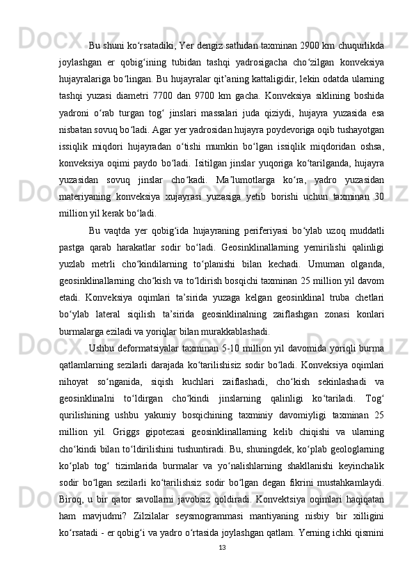Bu shuni ko rsatadiki, Yer dengiz sathidan taxminan 2900 km chuqurlikdaʻ
joylashgan   er   qobig ining   tubidan   tashqi   yadrosigacha   cho zilgan   konveksiya
ʻ ʻ
hujayralariga bo lingan. Bu hujayralar qit’aning kattaligidir, lekin odatda ularning	
ʻ
tashqi   yuzasi   diametri   7700   dan   9700   km   gacha.   Konveksiya   siklining   boshida
yadroni   o rab   turgan   tog   jinslari   massalari   juda   qiziydi,   hujayra   yuzasida   esa	
ʻ ʻ
nisbatan sovuq bo ladi. Agar yer yadrosidan hujayra poydevoriga oqib tushayotgan	
ʻ
issiqlik   miqdori   hujayradan   o tishi   mumkin   bo lgan   issiqlik   miqdoridan   oshsa,	
ʻ ʻ
konveksiya   oqimi   paydo   bo ladi.   Isitilgan   jinslar   yuqoriga   ko tarilganda,   hujayra	
ʻ ʻ
yuzasidan   sovuq   jinslar   cho kadi.   Ma lumotlarga   ko ra,   yadro   yuzasidan	
ʻ ʼ ʻ
materiyaning   konveksiya   xujayrasi   yuzasiga   yetib   borishi   uchun   taxminan   30
million yil kerak bo ladi. 	
ʻ
Bu   vaqtda   yer   qobig ida   hujayraning   periferiyasi   bo ylab   uzoq   muddatli	
ʻ ʻ
pastga   qarab   harakatlar   sodir   bo ladi.   Geosinklinallarning   yemirilishi   qalinligi	
ʻ
yuzlab   metrli   cho kindilarning   to planishi   bilan   kechadi.   Umuman   olganda,	
ʻ ʻ
geosinklinallarning cho kish va to ldirish bosqichi taxminan 25 million yil davom	
ʻ ʻ
etadi.   Konveksiya   oqimlari   ta’sirida   yuzaga   kelgan   geosinklinal   truba   chetlari
bo ylab   lateral   siqilish   ta’sirida   geosinklinalning   zaiflashgan   zonasi   konlari	
ʻ
burmalarga eziladi va yoriqlar bilan murakkablashadi. 
Ushbu deformatsiyalar  taxminan 5-10 million yil  davomida yoriqli  burma
qatlamlarning   sezilarli   darajada   ko tarilishisiz   sodir   bo ladi.   Konveksiya   oqimlari	
ʻ ʻ
nihoyat   so nganida,   siqish   kuchlari   zaiflashadi,   cho kish   sekinlashadi   va	
ʻ ʻ
geosinklinalni   to ldirgan   cho kindi   jinslarning   qalinligi   ko tariladi.   Tog	
ʻ ʻ ʻ ʻ
qurilishining   ushbu   yakuniy   bosqichining   taxminiy   davomiyligi   taxminan   25
million   yil.   Griggs   gipotezasi   geosinklinallarning   kelib   chiqishi   va   ularning
cho kindi bilan to ldirilishini tushuntiradi. Bu, shuningdek, ko plab geologlarning	
ʻ ʻ ʻ
ko plab   tog   tizimlarida   burmalar   va   yo nalishlarning   shakllanishi   keyinchalik
ʻ ʻ ʻ
sodir   bo lgan   sezilarli   ko tarilishsiz   sodir   bo lgan   degan   fikrini   mustahkamlaydi.	
ʻ ʻ ʻ
Biroq,   u   bir   qator   savollarni   javobsiz   qoldiradi.   Konvektsiya   oqimlari   haqiqatan
ham   mavjudmi?   Zilzilalar   seysmogrammasi   mantiyaning   nisbiy   bir   xilligini
ko rsatadi - er qobig i va yadro o rtasida joylashgan qatlam. Yerning ichki qismini	
ʻ ʻ ʻ
13 