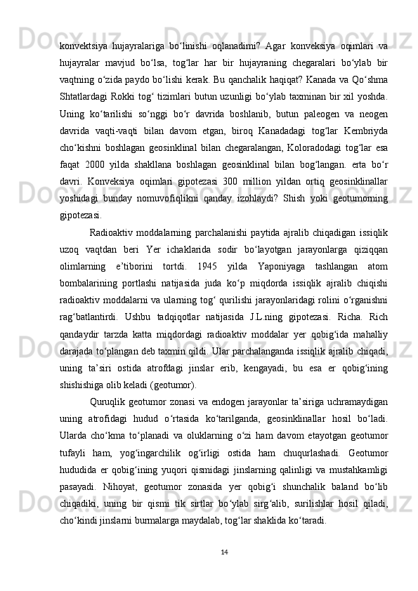 konvektsiya   hujayralariga   bo linishi   oqlanadimi?   Agar   konveksiya   oqimlari   vaʻ
hujayralar   mavjud   bo lsa,   tog lar   har   bir   hujayraning   chegaralari   bo ylab   bir	
ʻ ʻ ʻ
vaqtning o zida paydo bo lishi kerak. Bu qanchalik haqiqat? Kanada va Qo shma	
ʻ ʻ ʻ
Shtatlardagi   Rokki   tog   tizimlari   butun uzunligi  bo ylab  taxminan bir  xil   yoshda.	
ʻ ʻ
Uning   ko tarilishi   so nggi   bo r   davrida   boshlanib,   butun   paleogen   va   neogen	
ʻ ʻ ʻ
davrida   vaqti-vaqti   bilan   davom   etgan,   biroq   Kanadadagi   tog lar   Kembriyda	
ʻ
cho kishni   boshlagan   geosinklinal   bilan   chegaralangan,   Koloradodagi   tog lar   esa	
ʻ ʻ
faqat   2000   yilda   shakllana   boshlagan   geosinklinal   bilan   bog langan.   erta   bo r	
ʻ ʻ
davri.   Konveksiya   oqimlari   gipotezasi   300   million   yildan   ortiq   geosinklinallar
yoshidagi   bunday   nomuvofiqlikni   qanday   izohlaydi?   Shish   yoki   geotumorning
gipotezasi. 
Radioaktiv   moddalarning   parchalanishi   paytida   ajralib   chiqadigan   issiqlik
uzoq   vaqtdan   beri   Yer   ichaklarida   sodir   bo layotgan   jarayonlarga   qiziqqan	
ʻ
olimlarning   e’tiborini   tortdi.   1945   yilda   Yaponiyaga   tashlangan   atom
bombalarining   portlashi   natijasida   juda   ko p   miqdorda   issiqlik   ajralib   chiqishi	
ʻ
radioaktiv moddalarni  va ularning tog  qurilishi  jarayonlaridagi  rolini  o rganishni	
ʻ ʻ
rag batlantirdi.   Ushbu   tadqiqotlar   natijasida   J.L.ning   gipotezasi.   Richa.   Rich	
ʻ
qandaydir   tarzda   katta   miqdordagi   radioaktiv   moddalar   yer   qobig ida   mahalliy	
ʻ
darajada to plangan deb taxmin qildi. Ular parchalanganda issiqlik ajralib chiqadi,	
ʻ
uning   ta’siri   ostida   atrofdagi   jinslar   erib,   kengayadi,   bu   esa   er   qobig ining	
ʻ
shishishiga olib keladi (geotumor). 
Quruqlik   geotumor   zonasi   va   endogen   jarayonlar   ta’siriga   uchramaydigan
uning   atrofidagi   hudud   o rtasida   ko tarilganda,   geosinklinallar   hosil   bo ladi.	
ʻ ʻ ʻ
Ularda   cho kma   to planadi   va   oluklarning   o zi   ham   davom   etayotgan   geotumor	
ʻ ʻ ʻ
tufayli   ham,   yog ingarchilik   og irligi   ostida   ham   chuqurlashadi.   Geotumor	
ʻ ʻ
hududida   er   qobig ining   yuqori   qismidagi   jinslarning   qalinligi   va   mustahkamligi
ʻ
pasayadi.   Nihoyat,   geotumor   zonasida   yer   qobig i   shunchalik   baland   bo lib	
ʻ ʻ
chiqadiki,   uning   bir   qismi   tik   sirtlar   bo ylab   sirg alib,   surilishlar   hosil   qiladi,	
ʻ ʻ
cho kindi jinslarni burmalarga maydalab, tog lar shaklida ko taradi. 	
ʻ ʻ ʻ
14 