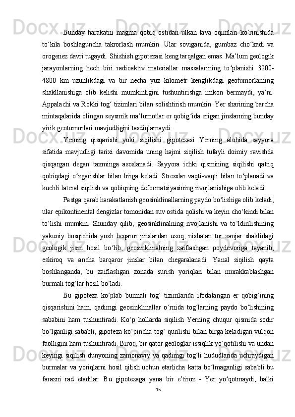 Bunday   harakatni   magma   qobiq   ostidan   ulkan   lava   oqimlari   ko rinishidaʻ
to kila   boshlaguncha   takrorlash   mumkin.   Ular   soviganida,   gumbaz   cho kadi   va	
ʻ ʻ
orogenez davri tugaydi. Shishish gipotezasi keng tarqalgan emas. Ma’lum geologik
jarayonlarning   hech   biri   radioaktiv   materiallar   massalarining   to planishi   3200-	
ʻ
4800   km   uzunlikdagi   va   bir   necha   yuz   kilometr   kenglikdagi   geotumorlarning
shakllanishiga   olib   kelishi   mumkinligini   tushuntirishga   imkon   bermaydi,   ya’ni.
Appalachi va Rokki tog  tizimlari bilan solishtirish mumkin. Yer sharining barcha	
ʻ
mintaqalarida olingan seysmik ma’lumotlar er qobig ida erigan jinslarning bunday	
ʻ
yirik geotumorlari mavjudligini tasdiqlamaydi. 
Yerning   qisqarishi   yoki   siqilishi   gipotezasi   Yerning   alohida   sayyora
sifatida   mavjudligi   tarixi   davomida   uning   hajmi   siqilish   tufayli   doimiy   ravishda
qisqargan   degan   taxminga   asoslanadi.   Sayyora   ichki   qismining   siqilishi   qattiq
qobiqdagi o zgarishlar  bilan birga keladi. Stresslar  vaqti-vaqti bilan to planadi  va	
ʻ ʻ
kuchli lateral siqilish va qobiqning deformatsiyasining rivojlanishiga olib keladi. 
Pastga qarab harakatlanish geosinklinallarning paydo bo lishiga olib keladi,	
ʻ
ular epikontinental dengizlar tomonidan suv ostida qolishi va keyin cho kindi bilan	
ʻ
to lishi   mumkin.   Shunday   qilib,   geosinklinalning   rivojlanishi   va   to ldirilishining	
ʻ ʻ
yakuniy   bosqichida   yosh   beqaror   jinslardan   uzoq,   nisbatan   tor   xanjar   shaklidagi
geologik   jism   hosil   bo lib,   geosinklinalning   zaiflashgan   poydevoriga   tayanib,	
ʻ
eskiroq   va   ancha   barqaror   jinslar   bilan   chegaralanadi.   Yanal   siqilish   qayta
boshlanganda,   bu   zaiflashgan   zonada   surish   yoriqlari   bilan   murakkablashgan
burmali tog lar hosil bo ladi. 	
ʻ ʻ
Bu   gipoteza   ko plab   burmali   tog   tizimlarida   ifodalangan   er   qobig ining	
ʻ ʻ ʻ
qisqarishini   ham,   qadimgi   geosinklinallar   o rnida   tog larning   paydo   bo lishining	
ʻ ʻ ʻ
sababini   ham   tushuntiradi.   Ko p   hollarda   siqilish   Yerning   chuqur   qismida   sodir	
ʻ
bo lganligi sababli, gipoteza ko pincha tog  qurilishi bilan birga keladigan vulqon	
ʻ ʻ ʻ
faolligini ham tushuntiradi. Biroq, bir qator geologlar issiqlik yo qotilishi va undan	
ʻ
keyingi siqilish dunyoning zamonaviy va qadimgi tog li  hududlarida uchraydigan	
ʻ
burmalar  va yoriqlarni  hosil  qilish uchun etarlicha katta bo lmaganligi sababli  bu	
ʻ
farazni   rad   etadilar.   Bu   gipotezaga   yana   bir   e’tiroz   -   Yer   yo qotmaydi,   balki	
ʻ
15 
