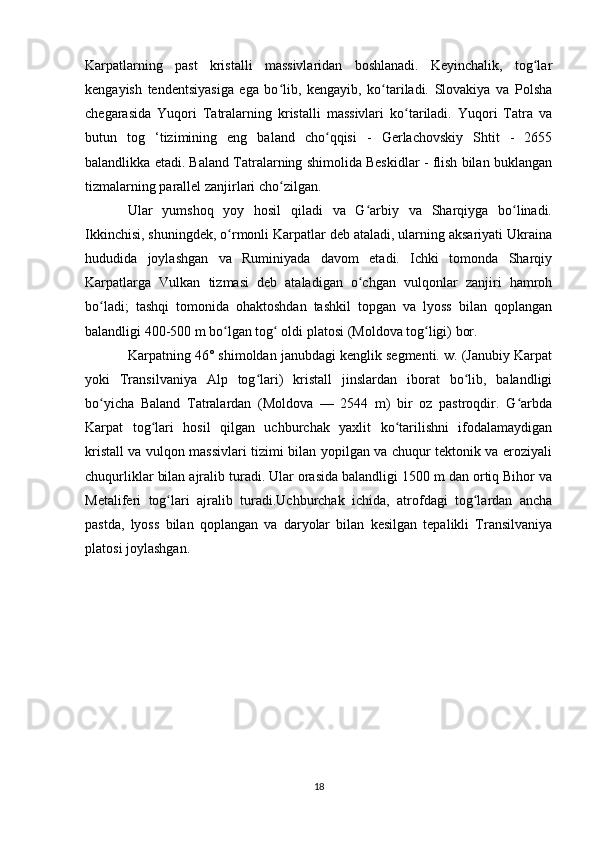 Karpatlarning   past   kristalli   massivlaridan   boshlanadi.   Keyinchalik,   tog larʻ
kengayish   tendentsiyasiga   ega   bo lib,   kengayib,   ko tariladi.   Slovakiya   va   Polsha	
ʻ ʻ
chegarasida   Yuqori   Tatralarning   kristalli   massivlari   ko tariladi.   Yuqori   Tatra   va	
ʻ
butun   tog   ‘tizimining   eng   baland   cho qqisi   -   Gerlachovskiy   Shtit   -   2655	
ʻ
balandlikka etadi. Baland Tatralarning shimolida Beskidlar - flish bilan buklangan
tizmalarning parallel zanjirlari cho zilgan. 	
ʻ
Ular   yumshoq   yoy   hosil   qiladi   va   G arbiy   va   Sharqiyga   bo linadi.	
ʻ ʻ
Ikkinchisi, shuningdek, o rmonli Karpatlar deb ataladi, ularning aksariyati Ukraina	
ʻ
hududida   joylashgan   va   Ruminiyada   davom   etadi.   Ichki   tomonda   Sharqiy
Karpatlarga   Vulkan   tizmasi   deb   ataladigan   o chgan   vulqonlar   zanjiri   hamroh	
ʻ
bo ladi;   tashqi   tomonida   ohaktoshdan   tashkil   topgan   va   lyoss   bilan   qoplangan	
ʻ
balandligi 400-500 m bo lgan tog  oldi platosi (Moldova tog ligi) bor. 	
ʻ ʻ ʻ
Karpatning 46° shimoldan janubdagi kenglik segmenti. w. (Janubiy Karpat
yoki   Transilvaniya   Alp   tog lari)   kristall   jinslardan   iborat   bo lib,   balandligi	
ʻ ʻ
bo yicha   Baland   Tatralardan   (Moldova   —   2544   m)   bir   oz   pastroqdir.   G arbda	
ʻ ʻ
Karpat   tog lari   hosil   qilgan   uchburchak   yaxlit   ko tarilishni   ifodalamaydigan	
ʻ ʻ
kristall va vulqon massivlari tizimi bilan yopilgan va chuqur tektonik va eroziyali
chuqurliklar bilan ajralib turadi. Ular orasida balandligi 1500 m dan ortiq Bihor va
Metaliferi   tog lari   ajralib   turadi.Uchburchak   ichida,   atrofdagi   tog lardan   ancha	
ʻ ʻ
pastda,   lyoss   bilan   qoplangan   va   daryolar   bilan   kesilgan   tepalikli   Transilvaniya
platosi joylashgan.
18 