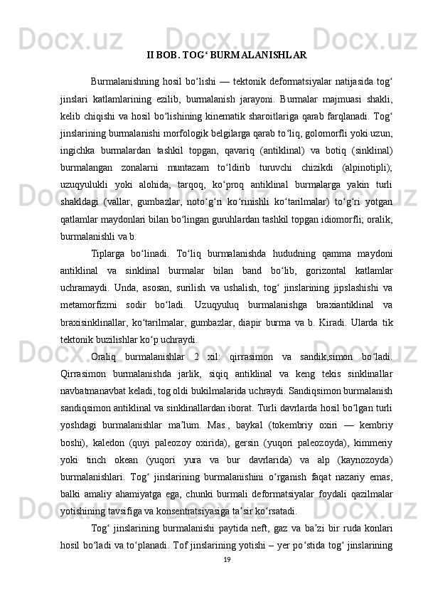 II BOB. TOG  BURMALANISHLARʻ
Burmalanishning  hosil   bo lishi   —  	
ʻ tektonik deformatsiyalar   natijasida  tog	ʻ
jinslari   katlamlarining   ezilib,   burmalanish   jarayoni.   Burmalar   majmuasi   shakli,
kelib chiqishi  va hosil bo lishining kinematik sharoitlariga qarab farqlanadi. Tog	
ʻ ʻ
jinslarining burmalanishi morfologik belgilarga qarab to liq, golomorfli yoki uzun,	
ʻ
ingichka   burmalardan   tashkil   topgan,   qavariq   ( antiklinal )   va   botiq   ( sinklinal )
burmalangan   zonalarni   muntazam   to ldirib   turuvchi   chizikdi   (alpinotipli);	
ʻ
uzuqyulukli   yoki   alohida,   tarqoq,   ko proq   antiklinal   burmalarga   yakin   turli
ʻ
shakldagi   (vallar,   gumbazlar,   noto g ri   ko rinishli   ko tarilmalar)   to g ri   yotgan	
ʻ ʻ ʻ ʻ ʻ ʻ
qatlamlar maydonlari bilan bo lingan guruhlardan tashkil topgan idiomorfli; oralik,	
ʻ
burmalanishli va b. 
Tiplarga   bo linadi.   To liq   burmalanishda   hududning   qamma   maydoni	
ʻ ʻ
antiklinal   va   sinklinal   burmalar   bilan   band   bo lib,   gorizontal   katlamlar	
ʻ
uchramaydi.   Unda,   asosan,   surilish   va   ushalish,   tog   jinslarining   jipslashishi   va
ʻ
metamorfizmi   sodir   bo ladi.   Uzuqyuluq   burmalanishga   braxiantiklinal   va	
ʻ
braxisinklinallar,   ko tarilmalar,   gumbazlar,   diapir   burma   va   b.   Kiradi.   Ularda  	
ʻ tik
tektonik buzilishlar ko p uchraydi. 	
ʻ
Oraliq   burmalanishlar   2   xil:   qirrasimon   va   sandik,simon   bo ladi.	
ʻ
Qirrasimon   burmalanishda   jarlik,   siqiq   antiklinal   va   keng   tekis   sinklinallar
navbatmanavbat keladi, tog oldi bukilmalarida uchraydi. Sandiqsimon burmalanish
sandiqsimon antiklinal va sinklinallardan iborat. Turli davrlarda hosil bo lgan turli	
ʻ
yoshdagi   burmalanishlar   ma lum.   Mas.,  	
ʼ baykal   ( tokembriy   oxiri   —   kembriy
boshi),   kaledon   (quyi   paleozoy   oxirida),   gersin   (yuqori   paleozoyda),   kimmeriy
yoki   tinch   okean   (yuqori   yura   va   bur   davrlarida)   va   alp   (kaynozoyda)
burmalanishlari.   Tog   jinslarining   burmalanishini   o rganish   faqat   nazariy   emas,	
ʻ ʻ
balki   amaliy   ahamiyatga   ega,   chunki   burmali   deformatsiyalar   foydali   qazilmalar
yotishining tavsifiga va konsentratsiyasiga ta sir ko rsatadi. 	
ʼ ʻ
Tog   jinslarining   burmalanishi   paytida   neft,  	
ʻ gaz   va   ba zi   bir  	ʼ ruda   konlari
hosil bo ladi va to planadi. Tof jinslarining yotishi – yer po stida tog  jinslarining	
ʻ ʻ ʻ ʻ
19 