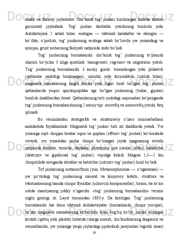 shakli   va   fazoviy   joylashuvi.   Cho kindi   tog   jinslari   buzilmagan   holatda   dastlabʻ ʻ
gorizontal   joylashadi.   Tog   jinslari   dastlabki   yotishining   buzilishi   yoki	
ʻ
dislokatsiyasi   2   sabab   bilan:   endogen   —   tektonik   harakatlar   va   ekzogen   —
ko chki,   o pirilish,   tog   jinslarining   erishiga   sabab   bo luvchi   yer   yuzasidagi   va	
ʻ ʻ ʻ ʻ
ayniqsa,  grunt  suvlarining faoliyati natijasida sodir bo ladi. 	
ʻ
Tog   jinslarining   burmalanishi   cho kindi   tog   jinslarining   to planish	
ʻ ʻ ʻ ʻ
sharoiti   bo yicha   3   xilga   ajratiladi:   transgressiv,   regressiv   va   migratsion   yotish.
ʻ
Tog   jinslarining   burmalanishi   3   asosiy   guruh:   burmalangan   yoki   plikativli	
ʻ
(qatlamlar   yaxlitligi   buzilmagan),   uzilishli   yoki   dizyunktivli   (uzilish   bilan),
magmatik   massalarning   singib   kirishi   yoki   ilgari   hosil   bo lgan   tog   jinslari	
ʻ ʻ
qatlamlarida   yuqori   qayishqoqlikka   ega   bo lgan   jinslarning   (tuzlar,   gipelar)	
ʻ
buzilish shakllaridan iborat. Qatlamlarning turli yoshdagi majmualari ko payganda	
ʻ
tog  jinslarining burmalanishining 2 asosiy tipi: muvofiq va nomuvofiq yotishi farq	
ʻ
qilinadi. 
Bu   terminlardan   stratigrafik   va   strukturaviy   o zaro   munosabatlarni	
ʻ
anikdashda   foydalaniladi.   Magmatik   tog  	
ʻ jinslari   turli   xil   shakllarda   yotadi .   Yer
yuzasiga   oqib   chiqqan   lavalar   oqim   va   qoplam   ( effuziv   tog  	
ʻ jinslari )   ko ʻ rinishida
soviydi ;   yer   yuzasidan   uncha   chuqur   bo ʻ lmagan   joyda   magmaning   sovishi
natijasida   shtoklar ,   tomirlar ,   daykalar ,   plitasimon   qiya   jismlar   ( sillar ),   lakkolitlar
( ekstruziv   va   gipabissal   tog  	
ʻ jinslari )   vujudga   keladi .   Magma   1,5—2   km
chuqurlikda soviganda shtoklar va batolitlar (intruziv tog  jinslari) hosil bo ladi. 	
ʻ ʻ
Tof jinslarining metamorfizmi (yun. Metamorphoomai  — o zgaraman)  —	
ʻ
yer   po stidagi   tog   jinslarining  	
ʻ ʻ mineral   va   kimyoviy   tarkibi,   struktura   va
teksturalarining hamda chuqur flyuidlar (uchuvchi  komponentlar ), bosim, tra ta siri	
ʼ
ostida   mantiyaning   jiddiy   o zgarishi.   «tog   jinslarining   burmalanishi»   termini	
ʻ ʻ
ingliz   geologi   ch.   Layel   tomonidan   1883-y.   Da   kiritilgan.   Tog   jinslarining	
ʻ
burmalanishi   har   doim   tektonik   dislokatsiyalar   (burmalanish,   chuqur   yoriqlar),
ba zan   magmatik   massalarning   ko tarilishi   bilan   bog liq   bo lib,   jinslar   erimagan	
ʼ ʻ ʻ ʻ
kristall (qattiq yoki plastik) holatida (ularga nurash, cho kindilarning diagenezi va	
ʻ
sementlanishi, yer yuzasiga yaqin joylardagi jipelashish jarayonlari tegishli emas)
20 