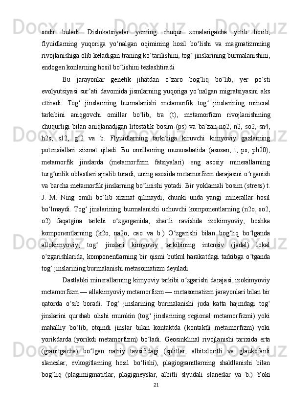 sodir   buladi.   Dislokatsiyalar   yerning   chuqur   zonalarigacha   yetib   borib,
flyuidlarning   yuqoriga   yo nalgan   oqimining   hosil   bo lishi   va   magmatizmningʻ ʻ
rivojlanishiga olib keladigan traning ko tarilishini, tog  jinslarining burmalanishini,	
ʻ ʻ
endogen konlarning hosil bo lishini tezlashtiradi. 	
ʻ
Bu   jarayonlar   genetik   jihatdan   o zaro   bog liq   bo lib,   yer   po sti	
ʻ ʻ ʻ ʻ
evolyutsiyasi   sur ati  davomida   jismlarning  yuqoriga  yo nalgan  migratsiyasini  aks	
ʼ ʻ
ettiradi.   Tog   jinslarining   burmalanishi   metamorfik   tog   jinslarining   mineral	
ʻ ʻ
tarkibini   aniqgovchi   omillar   bo lib,   tra   (t),  	
ʻ metamorfizm   rivojlanishining
chuqurligi   bilan   aniqlanadigan   litostatik   bosim   (ps)   va   ba zan   no2,   n2,   so2,   sn4,	
ʼ
h2s,   s12,   g 2   va   b.   Flyuidlarning   tarkibiga   kiruvchi   kimyoviy   gazlarning	
ʻ
potensiallari   xizmat   qiladi.   Bu   omillarning   munosabatida   (asosan,   t,   ps,   ph20),
metamorfik   jinslarda   (metamorfizm   fatsiyalari)   eng   asosiy   minerallarning
turg unlik	
ʻ  oblastlari ajralib turadi, uning asosida metamorfizm darajasini o rganish	ʻ
va barcha metamorfik jinslarning bo linishi yotadi. Bir yoklamali bosim (	
ʻ stress ) t.
J.   M.   Ning   omili   bo lib   xizmat   qilmaydi,   chunki   unda   yangi   minerallar   hosil	
ʻ
bo lmaydi.   Tog   jinslarining   burmalanishi   uchuvchi   komponentlarning   (n2o,   so2,	
ʻ ʻ
o2)   faqatgina   tarkibi   o zgarganida,   shartli   ravishda   izokimyoviy,   boshka	
ʻ
komponentlarning   (k2o,   na2o,   cao   va   b.)   O zgarishi   bilan   bog liq   bo lganda	
ʻ ʻ ʻ
allokimyoviy;   tog   jinslari   kimyoviy   tarkibining   intensiv   (jadal)   lokal	
ʻ
o zgarishlarida,  komponentlarning  bir   qismi   butkul   harakatdagi   tarkibga  o tganda	
ʻ ʻ
tog  jinslarining burmalanishi 	
ʻ metasomatizm  deyiladi. 
Dastlabki minerallarning kimyoviy tarkibi o zgarishi darajasi, izokimyoviy	
ʻ
metamorfizm — allakimyoviy metamorfizm — metasomatizm jarayonlari bilan bir
qatorda   o sib   boradi.   Tog   jinslarining   burmalanishi   juda   katta   hajmdagi   tog	
ʻ ʻ ʻ
jinslarini   qurshab   olishi   mumkin   (tog   jinslarining   regional   metamorfizmi)   yoki	
ʻ
mahalliy   bo lib,   otqindi   jinslar   bilan   kontaktda   (kontaktli   metamorfizm)   yoki	
ʻ
yorikdarda   (yorikdi   metamorfizm)   bo ladi.  	
ʻ Geosinklinal   rivojlanishi   tarixida   erta
(granitgacha)   bo lgan  	
ʻ natriy   tavsifidagi   (splitlar,   albitxloritli   va   glaukofanli
slaneslar,   evkogitlarning   hosil   bo lishi),   plagiogranitlarning   shakllanishi   bilan	
ʻ
bog liq   (plagimigmatitlar,   plagigneyslar,   albitli   slyudali  	
ʻ slaneslar   va   b.)   Yoki
21 