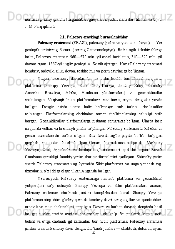 normadagi  kaliy  granitli (migmatitlar, gneyslar, slyudali slaneslar, fillitlar va b.) T.
J. M. Farq qilinadi. 
2.1. Paleozoy erasidagi burmalanishlar
Paleozoy eratemasi   (ERASI), paleozoy (paleo va yun. zoe—hayot) — Yer
geologik   tarixining   3-erasi   (qarang   Geoxronologiya ).   Radiologik   tekshirishlarga
ko ra, Paleozoy eratemasi  560—570 mln. yil  avval  boshlanib, 310—320 mln. yilʻ
davom etgan. 1837-yil ingliz geologi A. Sejvik ajratgan. Hozir Paleozoy eratemasi
kembriy, ordovik, silur, devon, toshko mir va perm davrlariga bo lingan.	
ʻ ʻ
Yuqori   tokembriy   davridan   bir   oz   oldin   kuchli   burmalanish   natijasida
platforma   (Sharqiy   Yevropa,   Sibir,   Xitoy-Koreya,   Janubiy   Xitoy,   Shimoliy
Amerika,   Braziliya,   Afrika,   Hindiston   platformalari)   va   geosinklinallar
shakllangan.   Vaqtvaqti   bilan   platformalarni   suv   bosib,   sayoz   dengizlar   paydo
bo lgan.   Dengiz   ostida   uncha   kalin   bo lmagan   turli   tarkibli   cho kindilar	
ʻ ʻ ʻ
to plangan.   Platformalarning   chekkalari   tomon   cho kindilarning   qalinligi   ortib
ʻ ʻ
borgan.   Geosinklinallar   platformalarga   nisbatan   serharakat   bo lgan.   Ularda   ko p	
ʻ ʻ
miqdorda vulkan va kremniyli jinslar to plangan. Paleozoy eratemasida kaledon va	
ʻ
gersin   burmalanishi   bo lib   o tgan.   Shu   davrda	
ʻ ʻ   tog lar	ʻ   paydo   bo lib,   ko pgina	ʻ ʻ
qizg ish   molasslar   hosil   bo lgan.	
ʻ ʻ   Gersin   burmalanishi   natijasida   Markaziy
Yevropa,   Ural,   Appalachi   va   boshqa   tog   sistemalari   qad.   ko targan.   Buyuk	
ʻ ʻ
Gondvana qurukligi Janubiy yarim shar platformalarini egallagan. Shimoliy yarim
sharda   Paleozoy   eratemasining   2yarmida   Sibir   platformasi   va   unga   yondosh   tog	
ʻ
tizmalarini o z ichiga olgan ulkan Angarida bo lgan.	
ʻ ʻ
Yevrosiyoda   Paleozoy   eratemasiga   mansub   platforma   va   geosinklinal
yotqiziqlari   ko p   uchraydi.   Sharqiy   Yevropa   va   Sibir   platformalari,   asosan,	
ʻ
Paleozoy   eratemasi   cho kindi   jinslari   kompleksidan   iborat.   Sharqiy   Yevropa	
ʻ
platformasining shim-g arbiy qismida kembriy davri dengiz gillari va qumtoshlari,	
ʻ
ordovik   va   silur   ohaktoshlari   tarqalgan.   Devon   va   karbon   davrida   dengizda   hosil
bo lgan   jinslar   orasida   ayniqsa   ohaktoshlar   juda   ko p.   Bu   jinslarda   kumir,   neft,	
ʻ ʻ
boksit   va   o tga   chidamli   gil   katlamlari   bor.   Sibir   platformasi   Paleozoy   eratemasi	
ʻ
jinslari orasida kembriy davri dengiz cho kindi jinslari — ohaktosh, dolomit, ayrim	
ʻ
22 