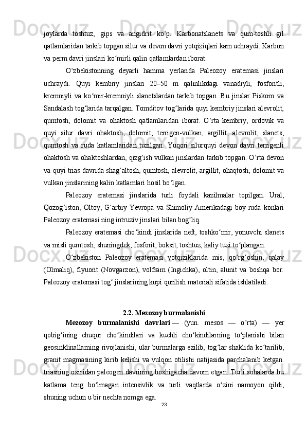 joylarda   toshtuz,   gips   va   angidrit   ko p.   Karbonatslanets   va   qum-toshli   gilʻ
qatlamlaridan tarkib topgan silur va devon davri yotqiziqlari kam uchraydi. Karbon
va perm davri jinslari ko mirli qalin qatlamlardan iborat.	
ʻ
O zbekistonning   deyarli   hamma   yerlarida   Paleozoy   eratemasi   jinslari	
ʻ
uchraydi.   Quyi   kembriy   jinslari   20–50   m   qalinlikdagi   vanadiyli,   fosforitli,
kremniyli   va   ko mir-kremniyli   slanetslardan   tarkib   topgan.   Bu   jinslar   Piskom   va	
ʻ
Sandalash tog larida tarqalgan. Tomditov tog larida quyi kembriy jinslari alevrolit,	
ʻ ʻ
qumtosh,   dolomit   va   ohaktosh   qatlamlaridan   iborat.   O rta   kembriy,   ordovik   va	
ʻ
quyi   silur   davri   ohaktosh,   dolomit,   terrigen-vulkan,   argillit,   alevrolit,   slanets,
qumtosh   va   ruda   katlamlaridan   tuzilgan.   Yuqori   silurquyi   devon   davri   terrigenli
ohaktosh va ohaktoshlardan, qizg ish vulkan jinslardan tarkib topgan. O rta devon	
ʻ ʻ
va quyi trias davrida shag altosh, qumtosh, alevrolit, argillit, ohaqtosh, dolomit va	
ʻ
vulkan jinslarining kalin katlamlari hosil bo lgan.	
ʻ
Paleozoy   eratemasi   jinslarida   turli   foydali   kazilmalar   topilgan.   Ural,
Qozog iston, Oltoy,  G arbiy  Yevropa va  Shimoliy  Amerikadagi  boy  ruda  konlari	
ʻ ʻ
Paleozoy eratemasi ning intruziv jinslari bilan bog liq.	
ʻ
Paleozoy eratemasi  cho kindi  jinslarida neft, toshko mir, yonuvchi  slanets	
ʻ ʻ
va misli qumtosh, shuningdek, fosforit, boksit, toshtuz, kaliy tuzi to plangan.	
ʻ
O zbekiston   Paleozoy   eratemasi   yotqiziklarida   mis,   qo rg oshin,   qalay	
ʻ ʻ ʻ
(Olmaliq),   flyuorit   (Novgarzon),   volfram   (Ingichka),   oltin,   alunit   va   boshqa   bor.
Paleozoy eratemasi tog  jinslarining kupi qurilish materiali sifatida ishlatiladi.	
ʻ
2.2. Mezozoy burmalanishi
Mezozoy   burmalanishi   davrlari   —   (yun.   mesos   —   o rta)   —   yer	
ʻ
qobig ining   chuqur   cho kindilari   va   kuchli   cho kindilarning   to planishi   bilan	
ʻ ʻ ʻ ʻ
geosinklinallarning rivojlanishi, ular burmalarga ezilib, tog lar shaklida ko tarilib,	
ʻ ʻ
granit  magmasining   kirib  kelishi   va  vulqon  otilishi   natijasida   parchalanib   ketgan.
triasning oxiridan paleogen davrining boshigacha davom etgan. Turli sohalarda bu
katlama   teng   bo lmagan   intensivlik   va   turli   vaqtlarda   o zini   namoyon   qildi,	
ʻ ʻ
shuning uchun u bir nechta nomga ega.  
23 