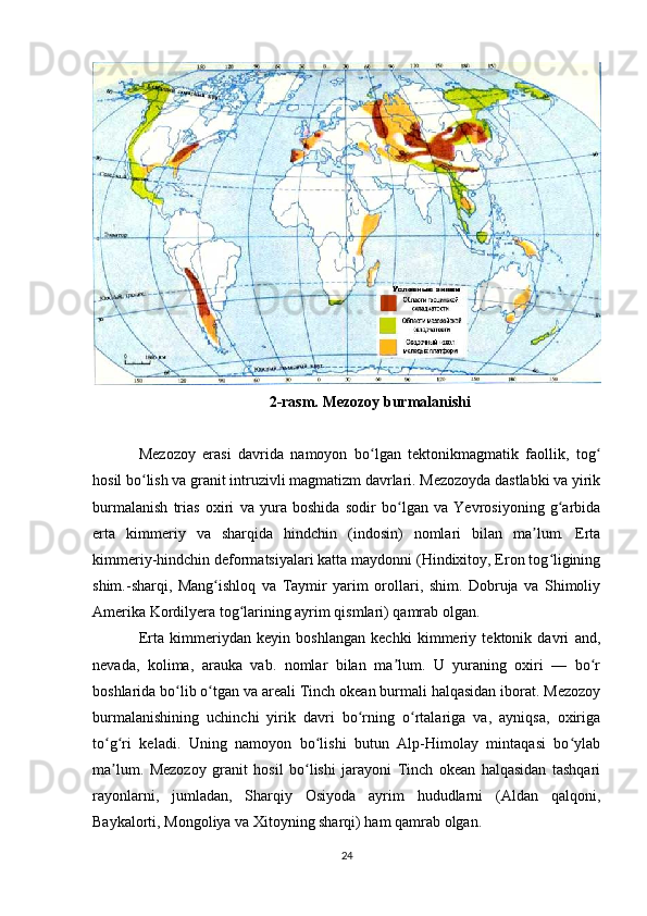 2-rasm. Mezozoy burmalanishi
Mezozoy   erasi   davrida   namoyon   bo lgan   tektonikmagmatik   faollik,   togʻ ʻ
hosil bo lish va granit intruzivli magmatizm davrlari. Mezozoyda dastlabki va yirik	
ʻ
burmalanish   trias   oxiri   va   yura   boshida   sodir   bo lgan   va   Yevrosiyoning   g arbida	
ʻ ʻ
erta   kimmeriy   va   sharqida   hindchin   (indosin)   nomlari   bilan   ma lum.   Erta	
ʼ
kimmeriy-hindchin deformatsiyalari katta maydonni (Hindixitoy, Eron tog ligining	
ʻ
shim.-sharqi,   Mang ishloq   va   Taymir   yarim   orollari,   shim.   Dobruja   va   Shimoliy	
ʻ
Amerika Kordilyera tog larining ayrim qismlari) qamrab olgan. 	
ʻ
Erta   kimmeriydan   keyin   boshlangan   kechki   kimmeriy   tektonik   davri   and,
nevada,   kolima,   arauka   vab.   nomlar   bilan   ma lum.   U   yuraning   oxiri   —   bo r	
ʼ ʻ
boshlarida bo lib o tgan va areali Tinch okean burmali halqasidan iborat. Mezozoy	
ʻ ʻ
burmalanishining   uchinchi   yirik   davri   bo rning   o rtalariga   va,   ayniqsa,   oxiriga	
ʻ ʻ
to g ri   keladi.   Uning   namoyon   bo lishi   butun   Alp-Himolay   mintaqasi   bo ylab	
ʻ ʻ ʻ ʻ
ma lum.   Mezozoy   granit   hosil   bo lishi   jarayoni   Tinch   okean   halqasidan   tashqari
ʼ ʻ
rayonlarni,   jumladan,   Sharqiy   Osiyoda   ayrim   hududlarni   (Aldan   qalqoni,
Baykalorti, Mongoliya va Xitoyning sharqi) ham qamrab olgan. 
24 
