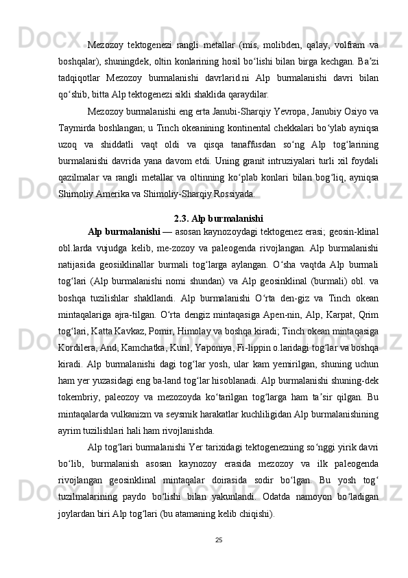 Mezozoy   tektogenezi   rangli   metallar   (mis,   molibden,   qalay,   volfram   va
boshqalar), shuningdek, oltin konlarining hosil bo lishi bilan birga kechgan. Ba ziʻ ʼ
tadqiqotlar   Mezozoy   burmalanishi   davrlarid.ni   Alp   burmalanishi   davri   bilan
qo shib, bitta Alp tektogenezi sikli shaklida qaraydilar.	
ʻ  
Mezozoy burmalanishi eng erta Janubi-Sharqiy Yevropa, Janubiy Osiyo va
Taymirda boshlangan; u Tinch okeanining kontinental chekkalari bo ylab ayniqsa	
ʻ
uzoq   va   shiddatli   vaqt   oldi   va   qisqa   tanaffusdan   so ng   Alp   tog larining	
ʻ ʻ
burmalanishi  davrida  yana  davom  etdi.  Uning granit  intruziyalari   turli   xil  foydali
qazilmalar   va   rangli   metallar   va   oltinning   ko plab   konlari   bilan   bog liq,   ayniqsa	
ʻ ʻ
Shimoliy Amerika va Shimoliy-Sharqiy Rossiyada.
2.3. Alp burmalanishi
Alp burmalanishi   — asosan kaynozoydagi tektogenez erasi; geosin-klinal
obl.larda   vujudga   kelib,   me-zozoy   va   paleogenda   rivojlangan.   Alp   burmalanishi
natijasida   geosiiklinallar   burmali   tog larga   aylangan.   O sha   vaqtda   Alp   burmali	
ʻ ʻ
tog lari   (Alp   burmalanishi   nomi   shundan)   va   Alp   geosinklinal   (burmali)   obl.   va	
ʻ
boshqa   tuzilishlar   shakllandi.   Alp   burmalanishi   O rta   den-giz   va   Tinch   okean	
ʻ
mintaqalariga   ajra-tilgan.   O rta   dengiz   mintaqasiga   Apen-nin,   Alp,   Karpat,   Qrim	
ʻ
tog lari, Katta Kavkaz, Pomir, Himolay va boshqa kiradi; Tinch okean mintaqasiga	
ʻ
Kordilera, And, Kamchatka, Kuril, Yaponiya, Fi-lippin o.laridagi tog lar va boshqa	
ʻ
kiradi.   Alp   burmalanishi   dagi   tog lar   yosh,   ular   kam   yemirilgan,   shuning   uchun	
ʻ
ham yer yuzasidagi eng ba-land tog lar hisoblanadi. Alp burmalanishi shuning-dek
ʻ
tokembriy,   paleozoy   va   mezozoyda   ko tarilgan   tog larga   ham   ta sir   qilgan.   Bu	
ʻ ʻ ʼ
mintaqalarda vulkanizm va seysmik harakatlar kuchliligidan Alp burmalanishining
ayrim tuzilishlari hali ham rivojlanishda. 
Alp tog lari burmalanishi Yer tarixidagi tektogenezning so nggi yirik davri	
ʻ ʻ
bo lib,   burmalanish   asosan   kaynozoy   erasida   mezozoy   va   ilk   paleogenda	
ʻ
rivojlangan   geosinklinal   mintaqalar   doirasida   sodir   bo lgan.   Bu   yosh   tog	
ʻ ʻ
tuzilmalarining   paydo   bo lishi   bilan   yakunlandi.   Odatda   namoyon   bo ladigan	
ʻ ʻ
joylardan biri Alp tog lari (bu atamaning kelib chiqishi). 	
ʻ
25 