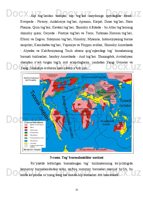 Alp   tog laridan   tashqari,   alp   tog lari   maydoniga   quyidagilar   kiradi:ʻ ʻ
Evropada   -   Pireney,   Andalusiya   tog lari,   Apennin,   Karpat,   Dinar   tog lari,   Stara	
ʻ ʻ
Planina, Qrim tog lari, Kavkaz tog lari; Shimoliy Afrikada - bu Atlas tog larining	
ʻ ʻ ʻ
shimoliy   qismi;   Osiyoda   -   Pontiya   tog lari   va   Toros,   Turkman-Xuroson   tog lari,	
ʻ ʻ
Elborz   va   Zagros,   Sulaymon   tog lari,   Himoloy,   Myanma,   Indoneziyaning   burma	
ʻ
zanjirlari, Kamchatka tog lari, Yaponiya va Filippin orollari; Shimoliy Amerikada	
ʻ
-   Alyaska   va   Kaliforniyaning   Tinch   okeani   qirg oqlaridagi   tog   tizmalarining	
ʻ ʻ
burmali   tuzilmalari;   Janubiy   Amerikada   -   And   tog lari.   Shuningdek,   Avstraliyani
ʻ
sharqdan   o rab   turgan   tog li   orol   arxipelaglarini,   jumladan   Yangi   Gvineya   va	
ʻ ʻ
Yangi Zelandiya orollarini ham eslatib o tish joiz.	
ʻ
3-rasm. Tog  burmalanishlar xaritasi	
ʻ
Ro yxatda   keltirilgan   burmalangan   tog   tuzilmalarining   ko pchiligida	
ʻ ʻ ʻ
kaynozoy   burmalanishidan   oldin   zaifroq   mezozoy   burmalari   mavjud   bo lib,   bu	
ʻ
holda ko pincha so zning keng ma’nosida Alp burmalari deb ham ataladi.	
ʻ ʻ
26 