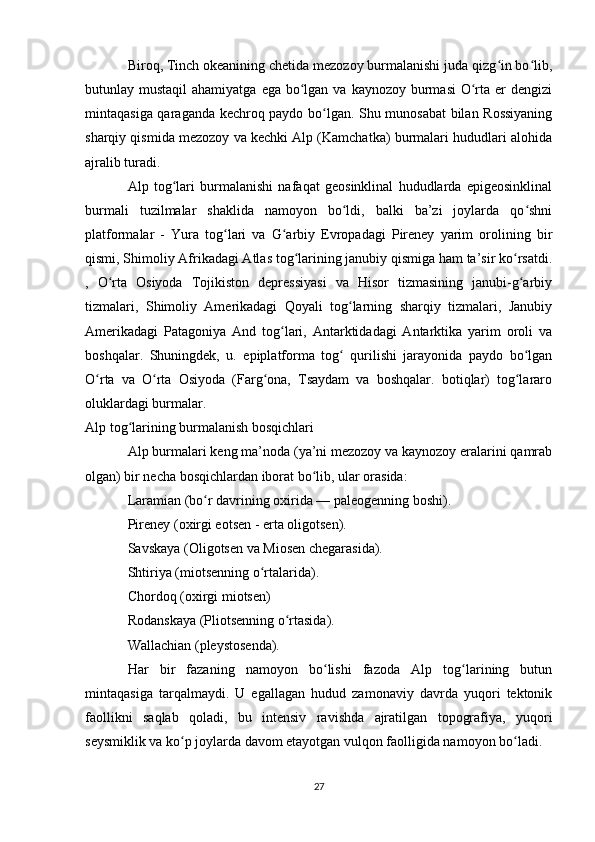 Biroq, Tinch okeanining chetida mezozoy burmalanishi juda qizg in bo lib,ʻ ʻ
butunlay mustaqil  ahamiyatga  ega bo lgan  va kaynozoy burmasi  O rta er  dengizi	
ʻ ʻ
mintaqasiga qaraganda kechroq paydo bo lgan. Shu munosabat bilan Rossiyaning	
ʻ
sharqiy qismida mezozoy va kechki Alp (Kamchatka) burmalari hududlari alohida
ajralib turadi.
Alp   tog lari   burmalanishi   nafaqat   geosinklinal   hududlarda   epigeosinklinal	
ʻ
burmali   tuzilmalar   shaklida   namoyon   bo ldi,   balki   ba’zi   joylarda   qo shni	
ʻ ʻ
platformalar   -   Yura   tog lari   va   G arbiy   Evropadagi   Pireney   yarim   orolining   bir	
ʻ ʻ
qismi, Shimoliy Afrikadagi Atlas tog larining janubiy qismiga ham ta’sir ko rsatdi.	
ʻ ʻ
,   O rta   Osiyoda   Tojikiston   depressiyasi   va   Hisor   tizmasining   janubi-g arbiy	
ʻ ʻ
tizmalari,   Shimoliy   Amerikadagi   Qoyali   tog larning   sharqiy   tizmalari,   Janubiy	
ʻ
Amerikadagi   Patagoniya   And   tog lari,   Antarktidadagi   Antarktika   yarim   oroli   va	
ʻ
boshqalar.   Shuningdek,   u.   epiplatforma   tog   qurilishi   jarayonida   paydo   bo lgan	
ʻ ʻ
O rta   va   O rta   Osiyoda   (Farg ona,   Tsaydam   va   boshqalar.   botiqlar)   tog lararo	
ʻ ʻ ʻ ʻ
oluklardagi burmalar.
Alp tog larining burmalanish bosqichlari	
ʻ
Alp burmalari keng ma’noda (ya’ni mezozoy va kaynozoy eralarini qamrab
olgan) bir necha bosqichlardan iborat bo lib, ular orasida:	
ʻ
Laramian (bo r davrining oxirida — paleogenning boshi).	
ʻ
Pireney (oxirgi eotsen - erta oligotsen).
Savskaya (Oligotsen va Miosen chegarasida).
Shtiriya (miotsenning o rtalarida).	
ʻ
Chordoq (oxirgi miotsen)
Rodanskaya (Pliotsenning o rtasida).	
ʻ
Wallachian (pleystosenda).
Har   bir   fazaning   namoyon   bo lishi   fazoda   Alp   tog larining   butun	
ʻ ʻ
mintaqasiga   tarqalmaydi.   U   egallagan   hudud   zamonaviy   davrda   yuqori   tektonik
faollikni   saqlab   qoladi,   bu   intensiv   ravishda   ajratilgan   topografiya,   yuqori
seysmiklik va ko p joylarda davom etayotgan vulqon faolligida namoyon bo ladi.	
ʻ ʻ
27 
