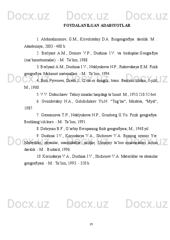 FOYDALANILGAN ADABIYOTLAR
1.   Abdurahmonov,   G.M.,   Krivolutskiy   D.A.   Biogeografiya:   darslik.   M   .:
Akademiya, 2003 - 480 b. 
2.   Berlyant   A.M.,   Dronov   V.P.,   Dushina   I.V.   va   boshqalar.Geografiya
(ma’lumotnomalar). - M.: Ta’lim, 1988. 
3. Berlyant A.M., Dushina I.V., Neklyukova N.P., Rakovskaya E.M. Fizik
geografiya. Malumot materiallari. - M.: Ta’lim, 1994. 
4.  Biro   Pyrenees,   Dresh   J.,   O rta  er   dengizi,  trans.   frantsuz   tilidan,   1-jild,ʻ
M., 1960. 
5. V.V. Dokuchaev. Tabiiy zonalar haqidagi ta’limot. M., 1953.210.52-bet. 
6.   Gvozdetskiy   N.A.,   Golubchikov   Yu.N.   "Tog lar",   Moskva,   "Mysl",	
ʻ
1987. 
7.   Gerasimova   T.P.,   Neklyukova   N.P.,   Grunberg   G.Yu.   Fizik   geografiya.
Boshlang ich kurs. - M.: Ta’lim, 1991. 	
ʻ
8. Dobrynin B.F., G arbiy Evropaning fizik geografiyasi, M., 1948 yil. 	
ʻ
9.   Dushina   I.V.,   Korinskaya   V.A.,   Shchenev   V.A.   Bizning   uyimiz   Yer.
Materiklar,   okeanlar,   mamlakatlar,   xalqlar.   Umumiy   ta’lim   muassasalari   uchun
darslik. - M .: Bustard, 1996. 
10. Korinskaya V.A., Dushina I.V., Shchenev V.A. Materiklar va okeanlar
geografiyasi. - M.: Ta’lim, 1993. - 320 b. 
29 