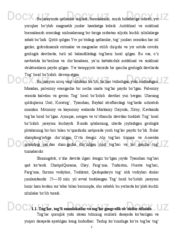 Bu jarayonda qatlamlar siqiladi, burmalanish, sinish holatlariga uchrab, yer
yoriqlari   bo ylab   magmatik   jinslar   harakatga   keladi.  ʻ Antiklinal   va   sinklinal
burmalanish   orasidagi   uzilmalarning  bir-biriga   nisbatan   siljishi   kuchli   zilzilalarga
sabab bo ladi. Qotib qolgan Yer po stidagi qatlamlar, tog  jinslari orasidan har xil	
ʻ ʻ ʻ
gazlar,   gidrodinamik   eritmalar   va   magmalar   otilib   chiqishi   va   yer   ustida   sovishi
geologik   davrlarda,   turli   xil   balandlikdagi   tog larni   hosil   qilgan.   Bu   esa,   o z	
ʻ ʻ
navbatida   ko tarilma   va   cho kmalarni,   ya ni   kattakichik   antiklinal   va   sinklinal	
ʻ ʻ ʼ
strukturalarni paydo qilgan. Yer taraqqiyoti tarixida bir qancha geologik davrlarda
Tog  hosil bo lishib. davom etgan. 	
ʻ ʻ
Bu jarayon uzoq vaqt uzluksiz bo lib, ba zan tezlashgan yoki sustlashgan.	
ʻ ʼ
Masalan,   paleozoy   erasigacha   bir   necha   marta   tog lar   paydo   bo lgan.   Paleozoy	
ʻ ʻ
erasida   kaledon   va   gersin   Tog   hosil   bo lishib.   davrlari   yuz   bergan.   Ularning	
ʻ ʻ
qoldiqlarini   Ural,   Koratog ,   Tyanshan,   Baykal   atroflaridagi   tog larda   uchratish	
ʻ ʻ
mumkin.   Mezozoy   va   kaynozoy   eralarida   Markaziy   Osiyoda,   Xitoy,   Kavkazda
tog lar hosil  bo lgan. Ayniqsa, neogen va to rtlamchi davrdan boshlab Tog  hosil	
ʻ ʻ ʻ ʻ
bo lishib.   jarayoni   kuchaydi.   Bunda   qitalarning,   ularda   joylashgan   geologik
ʻ
plitalarning   bir-biri   bilan   to qnashishi   natijasida   yosh   tog lar   paydo   bo ldi.   Bular	
ʻ ʻ ʻ
sharqdang arbga   cho zilgan   O rta   dengiz   Alp   tog lari   tizmasi   va   Amerika	
ʻ ʻ ʻ ʻ
qitasidagi   jan.dan   shim.gacha   cho zilgan   And   tog lari   va   bir   qancha   tog	
ʻ ʻ ʻ
tizmalaridir. 
Shuningdek,   o sha   davrda   ilgari   dengiz   bo lgan   joyda   Tyanshan   tog lari	
ʻ ʻ ʻ
qad   ko tardi.   ChatqolQurama,   Olay,   Farg ona,   Turkiston,   Nurota   tog lari,	
ʻ ʻ ʻ
Farg ona,   Surxon   vodiylari,   Toshkent,   Qashqadaryo   tog   oldi   vodiylari   shular	
ʻ ʻ
jumlasidandir.   25—30   mln.   yil   avval   boshlangan   Tog   hosil   bo lishib.   jarayoni	
ʻ ʻ
hozir ham keskin sur atlar bilan bormoqda, shu sababli bu yerlarda ko plab kuchli	
ʼ ʻ
zilzilalar bo lib turadi.	
ʻ
1.1. Tog lar, tog li mamlakatlar va tog lar geografik ob’ektlar sifatida
ʻ ʻ ʻ
Tog lar   quruqlik   yoki   okean   tubining   sezilarli   darajada   ko tarilgan   va
ʻ ʻ
yuqori   darajada   ajratilgan   keng   hududlari.   Tashqi   ko rinishiga   ko ra   tog lar   tog	
ʻ ʻ ʻ ʻ
5 