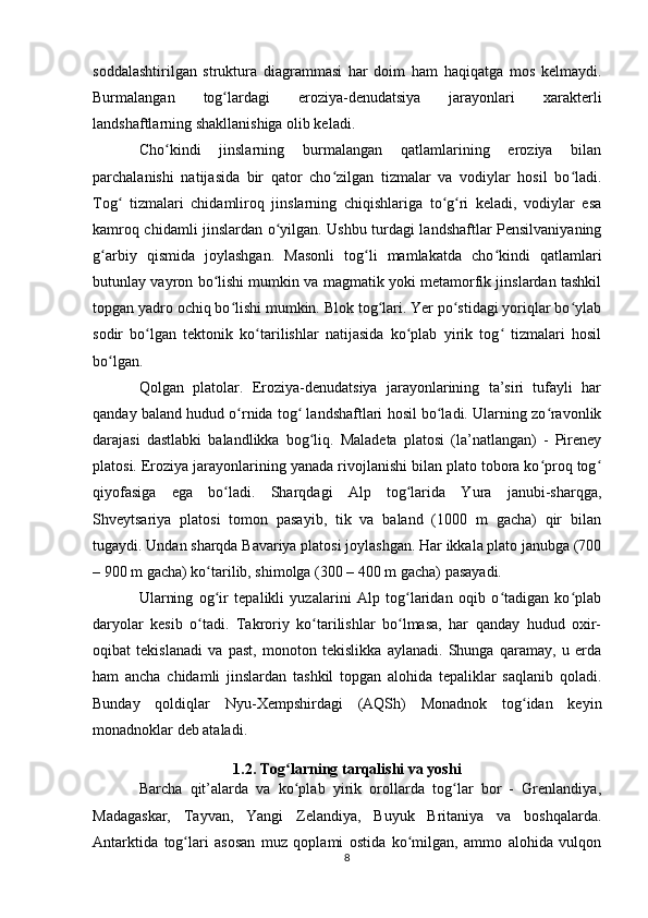 soddalashtirilgan   struktura   diagrammasi   har   doim   ham   haqiqatga   mos   kelmaydi.
Burmalangan   tog lardagi   eroziya-denudatsiya   jarayonlari   xarakterliʻ
landshaftlarning shakllanishiga olib keladi. 
Cho kindi   jinslarning   burmalangan   qatlamlarining   eroziya   bilan	
ʻ
parchalanishi   natijasida   bir   qator   cho zilgan   tizmalar   va   vodiylar   hosil   bo ladi.	
ʻ ʻ
Tog   tizmalari   chidamliroq   jinslarning   chiqishlariga   to g ri   keladi,   vodiylar   esa	
ʻ ʻ ʻ
kamroq chidamli jinslardan o yilgan. Ushbu turdagi landshaftlar Pensilvaniyaning	
ʻ
g arbiy   qismida   joylashgan.   Masonli   tog li   mamlakatda   cho kindi   qatlamlari	
ʻ ʻ ʻ
butunlay vayron bo lishi mumkin va magmatik yoki metamorfik jinslardan tashkil	
ʻ
topgan yadro ochiq bo lishi mumkin. Blok tog lari. Yer po stidagi yoriqlar bo ylab	
ʻ ʻ ʻ ʻ
sodir   bo lgan   tektonik   ko tarilishlar   natijasida   ko plab   yirik   tog   tizmalari   hosil	
ʻ ʻ ʻ ʻ
bo lgan. 	
ʻ
Qolgan   platolar.   Eroziya-denudatsiya   jarayonlarining   ta’siri   tufayli   har
qanday baland hudud o rnida tog  landshaftlari hosil bo ladi. Ularning zo ravonlik	
ʻ ʻ ʻ ʻ
darajasi   dastlabki   balandlikka   bog liq.   Maladeta   platosi   (la’natlangan)   -   Pireney	
ʻ
platosi. Eroziya jarayonlarining yanada rivojlanishi bilan plato tobora ko proq tog	
ʻ ʻ
qiyofasiga   ega   bo ladi.   Sharqdagi   Alp   tog larida   Yura   janubi-sharqga,	
ʻ ʻ
Shveytsariya   platosi   tomon   pasayib,   tik   va   baland   (1000   m   gacha)   qir   bilan
tugaydi. Undan sharqda Bavariya platosi joylashgan. Har ikkala plato janubga (700
– 900 m gacha) ko tarilib, shimolga (300 – 400 m gacha) pasayadi. 	
ʻ
Ularning   og ir   tepalikli   yuzalarini   Alp   tog laridan   oqib   o tadigan   ko plab
ʻ ʻ ʻ ʻ
daryolar   kesib   o tadi.   Takroriy   ko tarilishlar   bo lmasa,   har   qanday   hudud   oxir-	
ʻ ʻ ʻ
oqibat   tekislanadi   va   past,   monoton   tekislikka   aylanadi.   Shunga   qaramay,   u   erda
ham   ancha   chidamli   jinslardan   tashkil   topgan   alohida   tepaliklar   saqlanib   qoladi.
Bunday   qoldiqlar   Nyu-Xempshirdagi   (AQSh)   Monadnok   tog idan   keyin	
ʻ
monadnoklar deb ataladi.
1.2. Tog larning tarqalishi va yoshi	
ʻ
Barcha   qit’alarda   va   ko plab   yirik   orollarda   tog lar   bor   -   Grenlandiya,
ʻ ʻ
Madagaskar,   Tayvan,   Yangi   Zelandiya,   Buyuk   Britaniya   va   boshqalarda.
Antarktida   tog lari   asosan   muz   qoplami   ostida   ko milgan,   ammo   alohida   vulqon	
ʻ ʻ
8 