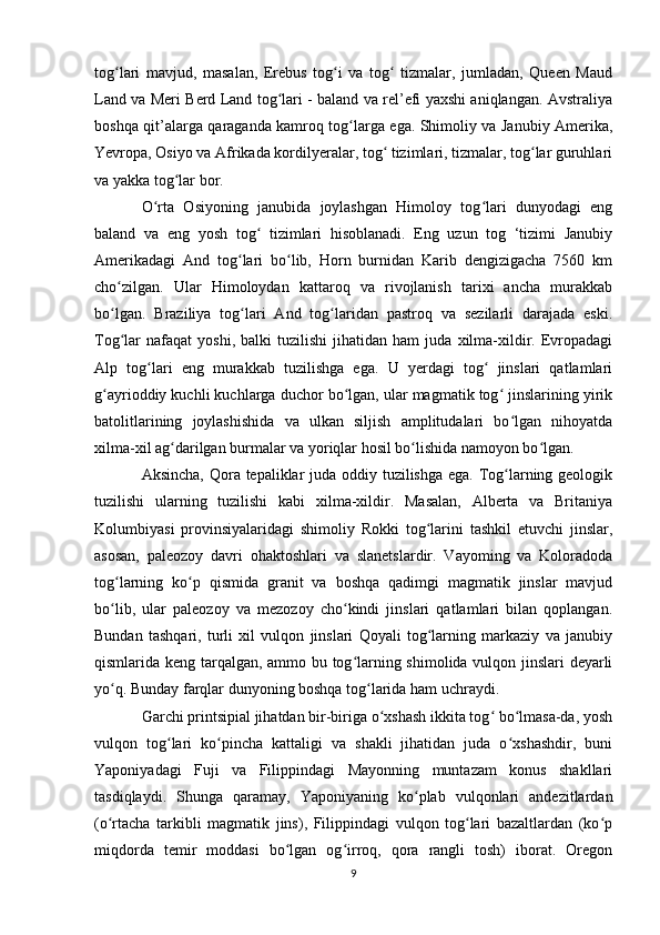 tog lari   mavjud,   masalan,   Erebus   tog i   va   tog   tizmalar,   jumladan,   Queen   Maudʻ ʻ ʻ
Land va Meri Berd Land tog lari - baland va rel’efi yaxshi aniqlangan. Avstraliya	
ʻ
boshqa qit’alarga qaraganda kamroq tog larga ega. Shimoliy va Janubiy Amerika,	
ʻ
Yevropa, Osiyo va Afrikada kordilyeralar, tog  tizimlari, tizmalar, tog lar guruhlari	
ʻ ʻ
va yakka tog lar bor. 	
ʻ
O rta   Osiyoning   janubida   joylashgan   Himoloy   tog lari   dunyodagi   eng	
ʻ ʻ
baland   va   eng   yosh   tog   tizimlari   hisoblanadi.   Eng   uzun   tog   ‘tizimi   Janubiy	
ʻ
Amerikadagi   And   tog lari   bo lib,   Horn   burnidan   Karib   dengizigacha   7560   km	
ʻ ʻ
cho zilgan.   Ular   Himoloydan   kattaroq   va   rivojlanish   tarixi   ancha   murakkab	
ʻ
bo lgan.   Braziliya   tog lari   And   tog laridan   pastroq   va   sezilarli   darajada   eski.
ʻ ʻ ʻ
Tog lar   nafaqat   yoshi,  balki   tuzilishi   jihatidan  ham   juda  xilma-xildir.   Evropadagi
ʻ
Alp   tog lari   eng   murakkab   tuzilishga   ega.   U   yerdagi   tog   jinslari   qatlamlari	
ʻ ʻ
g ayrioddiy kuchli kuchlarga duchor bo lgan, ular magmatik tog  jinslarining yirik	
ʻ ʻ ʻ
batolitlarining   joylashishida   va   ulkan   siljish   amplitudalari   bo lgan   nihoyatda	
ʻ
xilma-xil ag darilgan burmalar va yoriqlar hosil bo lishida namoyon bo lgan. 	
ʻ ʻ ʻ
Aksincha, Qora tepaliklar  juda oddiy tuzilishga ega. Tog larning geologik	
ʻ
tuzilishi   ularning   tuzilishi   kabi   xilma-xildir.   Masalan,   Alberta   va   Britaniya
Kolumbiyasi   provinsiyalaridagi   shimoliy   Rokki   tog larini   tashkil   etuvchi   jinslar,	
ʻ
asosan,   paleozoy   davri   ohaktoshlari   va   slanetslardir.   Vayoming   va   Koloradoda
tog larning   ko p   qismida   granit   va   boshqa   qadimgi   magmatik   jinslar   mavjud	
ʻ ʻ
bo lib,   ular   paleozoy   va   mezozoy   cho kindi   jinslari   qatlamlari   bilan   qoplangan.
ʻ ʻ
Bundan   tashqari,   turli   xil   vulqon   jinslari   Qoyali   tog larning   markaziy   va   janubiy	
ʻ
qismlarida keng tarqalgan, ammo bu tog larning shimolida vulqon jinslari deyarli	
ʻ
yo q. Bunday farqlar dunyoning boshqa tog larida ham uchraydi. 	
ʻ ʻ
Garchi printsipial jihatdan bir-biriga o xshash ikkita tog  bo lmasa-da, yosh	
ʻ ʻ ʻ
vulqon   tog lari   ko pincha   kattaligi   va   shakli   jihatidan   juda   o xshashdir,   buni	
ʻ ʻ ʻ
Yaponiyadagi   Fuji   va   Filippindagi   Mayonning   muntazam   konus   shakllari
tasdiqlaydi.   Shunga   qaramay,   Yaponiyaning   ko plab   vulqonlari   andezitlardan	
ʻ
(o rtacha   tarkibli   magmatik   jins),   Filippindagi   vulqon   tog lari   bazaltlardan   (ko p	
ʻ ʻ ʻ
miqdorda   temir   moddasi   bo lgan   og irroq,   qora   rangli   tosh)   iborat.   Oregon	
ʻ ʻ
9 