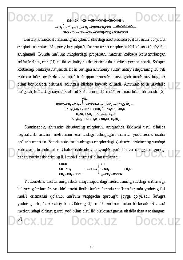 Barcha aminokislotalaming miqdorini ulardagi azot asosida Keldal usuli bo’yicha
aniqlash mumkin. Me’yoriy hujjjatga ko’ra metionin miqdorini Keldal usuli bo’yicha
aniqlanadi.   Bunda   ma’lum   miqdordagi   preparatni   maxsus   kolbada   konsentrlangan
sulfat kislota, mis (II) sulfat va kaliy sulfat ishtirokida qizdirib parchalanadi. So'ngra
kolbadagi reaksiya natijasida hosil bo’lgan ammoniy sulfat natriy ishqorining 30 %li
eritmasi   bilan   qizdiriladi   va   ajralib   chiqqan   ammiakni   sovutgich   orqali   suv   bug’lari
bilan   bor   kislota   eritmasi   solingan   idishga   haydab   olinadi.   Ammiak   to’la   haydalib
bo'lgach, kolbadagi suyuqlik xlorid kislotaning 0,1 mol/1 eritmasi bilan titrlanadi:  [8]
Shuningdek,   glutamin   kislotaning   miqdorini   aniqlashda   ikkinchi   usul   sifatida
neytrallash   usulini,   metioninni   esa   undagi   oltingugurt   asosida   yodometrik   usulni
qo'llash mumkin. Bunda aniq tortib olingan miqdordagi glutamin kislotaning suvdagi
eritmasini   bromtimol   indikator   ishtirokida   suyuqlik   yashil-havo   rangga   o’tguniga
qadar, natriy ishqorining 0,1 mol/1 eritmasi bilan titrlanadi: 
Yodometrik usulda aniqlashda aniq miqdordagi metioninning suvdagi eritmasiga
kaliyning birlamchi  va ikkilamchi  fosfat  tuzlari  hamda ma’lum  hajmda yodning 0,1
mol/1   eritmasini   qo’shib,   ma’lum   vaqtgacha   qorong’u   joyga   qo’yiladi.   So'ngra
yodning   ortiqchasi   natriy   tiosulfatning   0,1   mol/1   eritmasi   bilan   titrlanadi.   Bu   usul
metionindagi oltingugurtni yod bilan disulfid birikmasigacha oksidlashga asoslangan:
[7]
10 