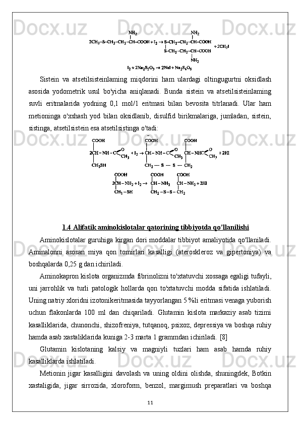 Sistein   va   atsetilsisteinlaming   miqdorini   ham   ulardagi   oltingugurtni   oksidlash
asosida   yodometrik   usul   bo'yicha   aniqlanadi.   Bunda   sistein   va   atsetilsisteinlaming
suvli   eritmalarida   yodning   0,1   mol/1   eritmasi   bilan   bevosita   titrlanadi.   Ular   ham
metioninga   o'xshash   yod   bilan   oksidlanib,   disulfid   birikmalariga,   jumladan,   sistein,
sistinga, atsetilsistein esa atsetilsistinga o'tadi: 
1.4     Alifatik aminokislotalar qatori    ning tibbiyotda qo’llanilishi   
Aminokislotalar guruhiga kirgan dori moddalar tibbiyot amaliyotida qo'llaniladi.
Aminalonni   asosan   miya   qon   tomirlari   kasalligi   (ateroskleroz   va   gipertoniya)   va
boshqalarda 0,25 g dan ichiriladi.
Aminokapron kislota organizmda fibrinolizni to'xtatuvchi xossaga egaligi tufayli,
uni   jarrohlik   va   turli   patologik   hollarda   qon   to'xtatuvchi   modda   sifatida   ishlatiladi.
Uning natriy xloridni izotonikeritmasida tayyorlangan 5 %li eritmasi venaga yuborish
uchun   flakonlarda   100   ml   dan   chiqariladi.   Glutamin   kislota   markaziy   asab   tizimi
kasalliklarida, chunonchi, shizofreniya, tutqanoq, psixoz, depressiya va boshqa ruhiy
hamda asab xastaliklarida kuniga 2-3 marta 1 grammdan ichiriladi.  [8]
Glutamin   kislotaning   kalsiy   va   magniyli   tuzlari   ham   asab   hamda   ruhiy
kasalliklarda ishlatiladi.
Metionin   jigar   kasalligini   davolash   va   uning   oldini   olishda,   shuningdek,   Botkin
xastaligida,   jigar   sirrozida,   xloroform,   benzol,   margimush   preparatlari   va   boshqa
11 