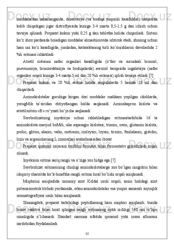 moddalardan   zaharlanganda,   dizenteriya   (va   boshqa   yuqumli   kasalliklar)   natijasida
kelib   chiqadigan   jigar   distrofiyasida   kuniga   3-4   marta   0,5-1,5   g   dan   ichish   uchun
tavsiya   qilinadi.   Preparat   kukun   yoki   0,25   g   dan   tabletka   holida   chiqariladi.   Sistein
ko’z shox pardasida boiadigan moddalar almashinuvida ishtirok etadi, shuning uchun
ham   uni   ko’z   kasalligida,   jumladan,   kataraktaning  turli   ko’rinishlarini   davolashda   2
%li eritmasi ishlatiladi.
Atsetil   sisteinni   nafas   organlari   kasalligida   (o’tkir   va   surunkali   bronxit,
pnevmoniya,   bronxoektaziya   va   boshqalarda)   aerozol   tariqasida   ingalatsiya   (nafas
organlari orqali kuniga 3-4 marta 5 ml dan 20 %li eritmasi) qilish tavsiya etiladi. [7]
Preparat   kukun   va   20   %li   eritma   holida   ampulalarda   5   hamda   10   ml   dan
chiqariladi.
Aminokislotalar   guruhiga   kirgan   dori   moddalar   mahkam   yopilgan   idishlarda,
yorugMik   ta’siridan   ehtiyotlangan   holda   saqlanadi.   Aminokapron   kislota   va
atsetilsistein «В» ro’yxati bo’yicha saqlanadi.
Serebrolizatning   inyeksiya   uchun   ishlatiladigan   eritmasitarkibida   16   ta
aminokislota mavjud boMib, ular asparagin kislotasi, trionin, serin, glutamin kislota,
prolin, glitsin, alanin,  valin, metionin, izoleysin,  leysin, tirozin, fenilalanin, gistidin,
lizin va argeninlarning L izomerlari aralashmasidan iborat.
Preparat qoramol miyasini terillitin fermenti bilan fermentativ gidrolizlash orqali
olinadi.
Inyeksion eritma sariq rangii va o’ziga xos hidga ega. [7]
Serebrolizat   eritmasining   chinligi   aminokislotalarga   xos   bo’lgan   ningidrin   bilan
ishqoriy sharoitda ko’k-binafsha rangli eritma hosil bo’lishi orqali aniqlanadi.
Miqdorini   aniqlashda   umumiy   azot   Keldal   usuli   orqali,   amin   holidagi   azot
potensiometrik titrlash yordamida, erkin aminokislotalar esa yuqori samarali suyuqlik
xromatografiyasi usuli bilan aniqlanadi.
Shuningdek,   preparat   tarkibidagi   peptidlaming   ham   miqdori   aniqlanib,   bunda
biuret   reaktivi   bilan   hosil   qilingan   rangli   eritmaning   optik   zichligi   540   nm   to’lqin
uzunligida   o’lchanadi.   Standart   namuna   sifatida   qoramol   yoki   inson   albumini
zardobidan foydalaniladi.
12 