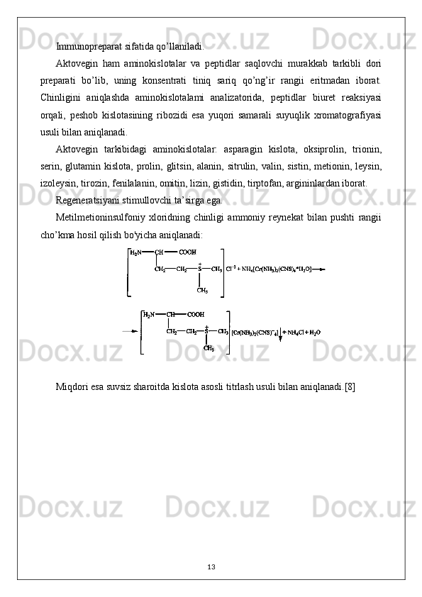 Immunopreparat sifatida qo’llaniladi.
Aktovegin   ham   aminokislotalar   va   peptidlar   saqlovchi   murakkab   tarkibli   dori
preparati   bo’lib,   uning   konsentrati   tiniq   sariq   qo’ng’ir   rangii   eritmadan   iborat.
Chinligini   aniqlashda   aminokislotalami   analizatorida,   peptidlar   biuret   reaksiyasi
orqali,   peshob   kislotasining   ribozidi   esa   yuqori   samarali   suyuqlik   xromatografiyasi
usuli bilan aniqlanadi.
Aktovegin   tarkibidagi   aminokislotalar:   asparagin   kislota,   oksiprolin,   trionin,
serin, glutamin  kislota,  prolin,  glitsin,  alanin,  sitrulin, valin,  sistin,  metionin, leysin,
izoleysin, tirozin, fenilalanin, omitin, lizin, gistidin, tirptofan, argininlardan iborat.
Regeneratsiyani stimullovchi ta’sirga ega.
Metilmetioninsulfoniy   xloridning   chinligi   ammoniy   reynekat   bilan   pushti   rangii
cho’kma hosil qilish bo'yicha aniqlanadi: 
Miqdori esa suvsiz sharoitda kislota asosli titrlash usuli bilan aniqlanadi. [8]
13 