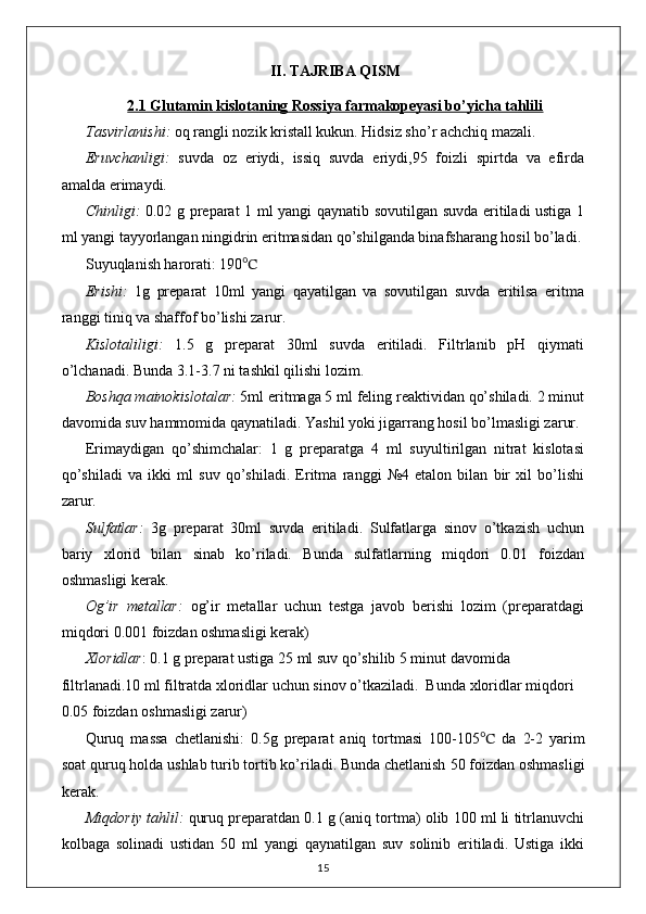 II. TAJRIBA QISM
2.1 Glutamin kislotaning Rossiya farmakopeyasi bo’yicha tahlili
Tasvirlanishi:  oq rangli nozik kristall kukun. Hidsiz sho’r achchiq mazali. 
Eruvchanligi:   suvda   oz   eriydi,   issiq   suvda   eriydi,95   foizli   spirtda   va   efirda
amalda erimaydi.
Chinligi:   0.02 g preparat 1 ml yangi qaynatib sovutilgan suvda eritiladi ustiga 1
ml yangi tayyorlangan ningidrin eritmasidan qo’shilganda binafsharang hosil bo’ladi.
Suyuqlanish harorati: 190 ℃
Erishi:   1g   preparat   10ml   yangi   qayatilgan   va   sovutilgan   suvda   eritilsa   eritma
ranggi tiniq va shaffof bo’lishi zarur.
Kislotaliligi:   1.5   g   preparat   30ml   suvda   eritiladi.   Filtrlanib   pH   qiymati
o’lchanadi. Bunda 3.1-3.7 ni tashkil qilishi lozim.
Boshqa mainokislotalar:  5ml eritmaga 5 ml feling reaktividan qo’shiladi. 2 minut
davomida suv hammomida qaynatiladi. Yashil yoki jigarrang hosil bo’lmasligi zarur.
Erimaydigan   qo’shimchalar:   1   g   preparatga   4   ml   suyultirilgan   nitrat   kislotasi
qo’shiladi   va   ikki   ml   suv   qo’shiladi.   Eritma   ranggi   №4   etalon   bilan   bir   xil   bo’lishi
zarur.
Sulfatlar:   3g   preparat   30ml   suvda   eritiladi.   Sulfatlarga   sinov   o’tkazish   uchun
bariy   xlorid   bilan   sinab   ko’riladi.   Bunda   sulfatlarning   miqdori   0.01   foizdan
oshmasligi kerak.
Og’ir   metallar:   og’ir   metallar   uchun   testga   javob   berishi   lozim   (preparatdagi
miqdori 0.001 foizdan oshmasligi kerak)
Xloridlar : 0.1 g preparat ustiga 25 ml suv qo’shilib 5 minut davomida 
filtrlanadi.10 ml filtratda xloridlar uchun sinov o’tkaziladi.  Bunda xloridlar miqdori 
0.05 foizdan oshmasligi zarur)
Quruq   massa   chetlanishi:   0.5 g   preparat   aniq   tortmasi   1 00-105 ℃   da   2-2   yarim
soat quruq holda u s hlab  t urib tortib ko’riladi. Bunda chetlanish  50 foiz dan oshmasligi
kerak.
Miqdoriy tahlil:   quruq preparatdan 0.1 g (aniq tortma) olib 100 ml li titrlanuvchi
kolbaga   solinadi   ustidan   50   ml   yangi   qaynatilgan   suv   solinib   eritiladi.   Ustiga   ikki
15 